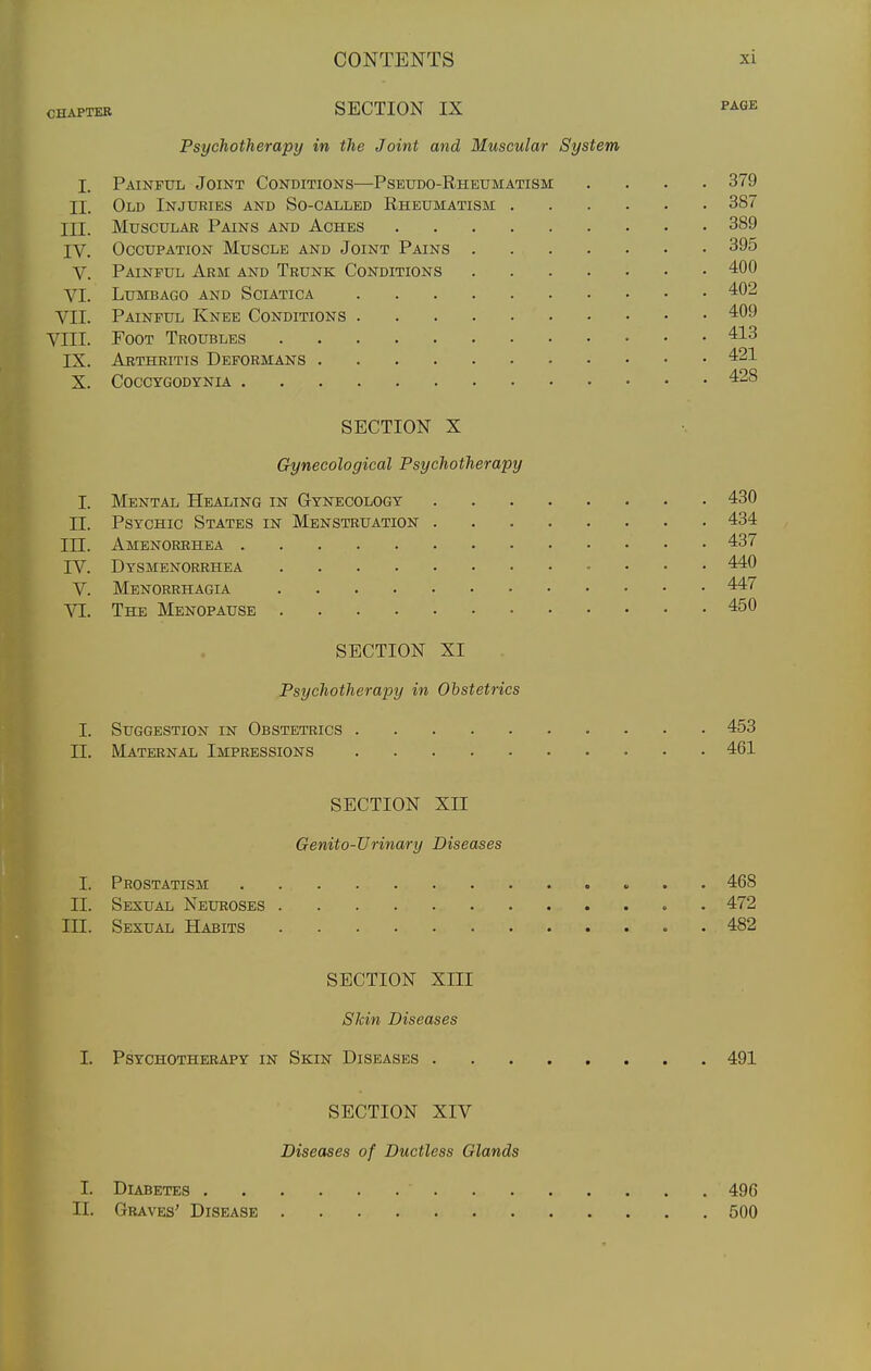 CHAPTER SECTION IX P^GE Psychotherapy in the Joint and Muscular System I. Painful Joint Conditions—Pseudo-Rheumatism .... 379 II. Old Injuries and So-called Rheumatism 387 III. Muscular Pains and Aches 389 IV. Occupation Muscle and Joint Pains 395 V. Painful Arm and Trunk Conditions 400 VI. Lumbago and Sciatica 402 VII. Painful Knee Conditions 409 VIII. Foot Troubles 413 IX. Arthritis Deformans 421 X. COCCYGODYNIA 428 SECTION X Gynecological Psychotherapy I. Mental Healing in Gynecology 430 II. Psychic States in Menstruation 434 III. Amenorrhea 437 IV. Dysmenorrhea 440 V. Menorrhagia 447 Yl. The Menopause 450 SECTION XI Psychotherapy in Obstetrics I. Suggestion in Obstetrics 453 II. Maternal Impressions 461 SECTION XII Genito-Urinary Diseases I. Prostatism 468 II. Sexual Neuroses . 472 III. Sexual Habits 482 SECTION XIII SJcin Diseases I. Psychotherapy in Skin Diseases 491 SECTION XIV Diseases of Ductless Glands I. Diabetes 496