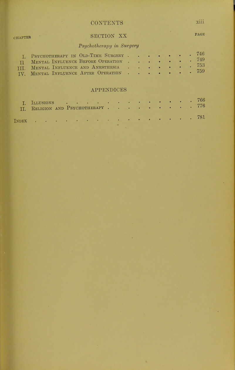 CHAPTER SECTION XX Psychotherapy in Surgery I. Psychotherapy in Old-Time Surgery '^^^ II Mental Influence Before Operation '^^^ III. Mental Influence and Anesthesia '^^^ IV. Mental Influence After Operation ^^^ APPENDICES I. Illusions '° II. Religion and Psychotherapy Index 781
