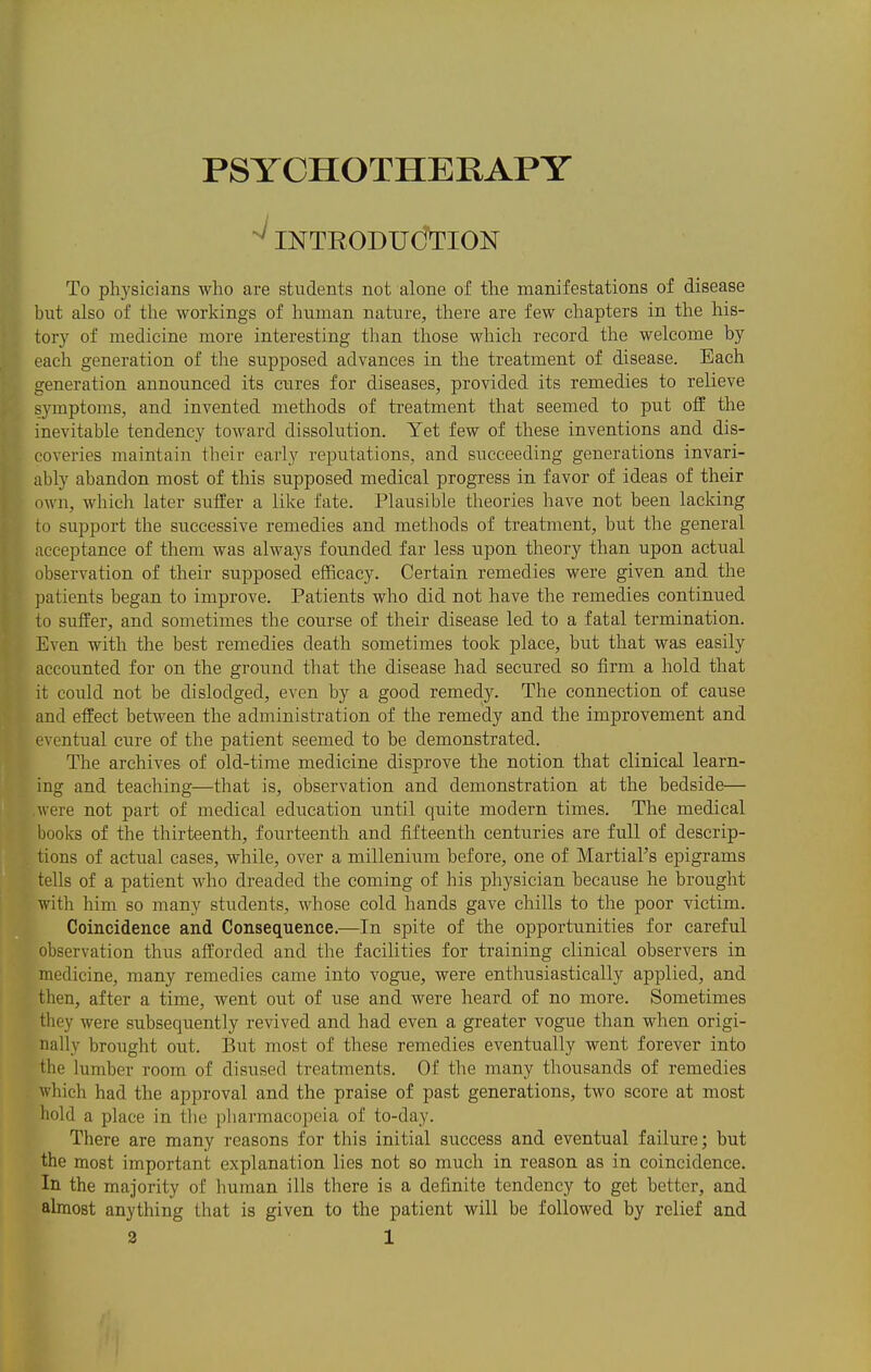 PSYCHOTHEKAPY ^INTRODUCTION To physicians who are students not alone of the manifestations of disease but also of the workings of human nature, there are few chapters in the his- tory of medicine more interesting than those which record the welcome by each generation of the supposed advances in the treatment of disease. Each generation announced its cures for diseases, provided its remedies to relieve symptoms, and invented methods of ti'eatment that seemed to put off the inevitable tendency toward dissolution. Yet few of these inventions and dis- coveries maintain their early reputations, and succeeding generations invari- ably abandon most of this supposed medical progress in favor of ideas of their own, which later suffer a like fate. Plausible theories have not been lacking to support the successive remedies and methods of treatment, but the general acceptance of them was always founded far less upon theory than upon actual observation of their supposed efficacy. Certain remedies were given and the patients began to improve. Patients who did not have the remedies continued to suffer, and sometimes the course of their disease led to a fatal termination. Even with the best remedies death sometimes took place, but that was easily accounted for on the ground that the disease had secured so firm a hold that it could not be dislodged, even by a good remedy. The connection of cause and effect between the administration of the remedy and the improvement and eventual cure of the patient seemed to be demonstrated. The archives of old-time medicine disprove the notion that clinical learn- ing and teaching—that is, observation and demonstration at the bedside— were not part of medical education until quite modern times. The medical books of the thirteenth, fourteenth and fifteenth centuries are full of descrip- tions of actual cases, while, over a millenium before, one of Martial's epigrams tells of a patient who dreaded the coming of his physician because he brought with him so many students, whose cold hands gave chills to the poor victim. Coincidence and Consequence.—In spite of the opportunities for careful observation thus afforded and the facilities for training clinical observers in medicine, many remedies came into vogu.e, were enthusiastically applied, and then, after a time, went out of use and were heard of no more. Sometimes they were subsequently revived and had even a greater vogue than when origi- nally brought out. But most of these remedies eventually went forever into the lumber room of disused treatments. Of the many thousands of remedies which had the approval and the praise of past generations, two score at most hold a place in tlie pharmacopeia of to-day. There are many reasons for this initial success and eventual failure; but the most important explanation lies not so much in reason as in coincidence. In the majority of human ills there is a definite tendency to get better, and almost anything that is given to the patient will be followed by relief and