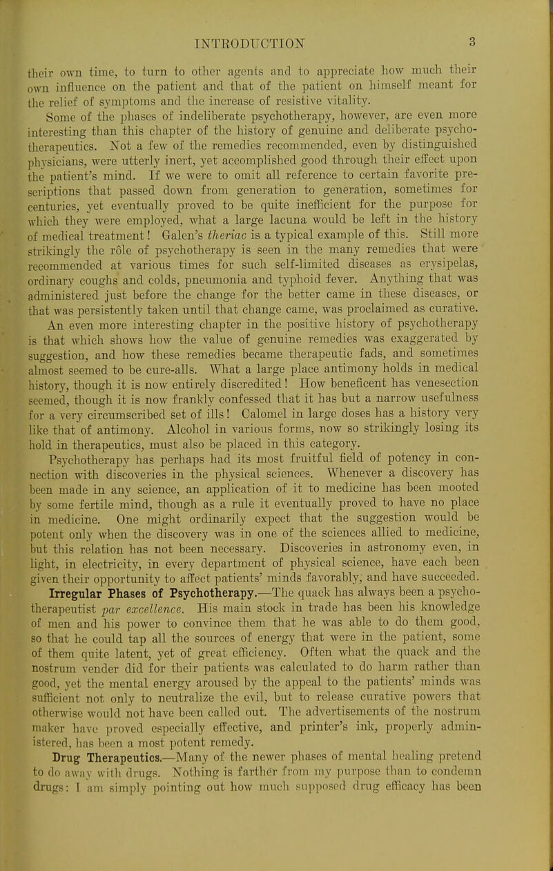 their own time, to turn to other agents and to appreciate how much their own influence on the patient and that of the patient on himself meant for the relief of symptoms and tlu; increase of resistive vitality. Some of the phases of indeliberate psychotherapy, however, are even, more interesting than this chapter of the history of genuine and deliberate psycho- therapeutics. Not a few of the remedies recommended, even by distinguished physicians, were utterly inert, yet accomplished good through their effect upon the patient's mind. If we were to omit all reference to certain favorite pre- scriptions that passed down from generation to generation, sometimes for centuries, yet eventually proved to be quite inefficient for the purpose for which they were employed, what a large lacuna would be left in the history of medical treatment! Galen's theiiac is a typical example of this. Still more strikingly the role of psychotherapy is seen in the many remedies that were recommended at various times for such self-limited diseases as erysipelas, ordinary coughs and colds, pneumonia and typhoid fever. Anything that was administered just before the change for the better came in these diseases, or that was persistently taken until that change came, was proclaimed as curative. An even more interesting chapter in the positive history of psychotherapy is that which shows how the value of genuine remedies was exaggerated by suggestion, and how these remedies became therapeutic fads, and sometimes almost seemed to be cure-alls. What a large place antimony holds in medical history, though it is now entirely discredited! How beneficent has venesection seemed, though it is now frankly confessed that it has but a narrow usefulness for a very circumscribed set of ills! Calomel in large doses has a history very like that of antimony. Alcohol in various forms, now so strikingly losing its hold in therapeutics, must also be placed in this category. Psychotherapy has perhaps had its most fruitful field of potency in con- nection with discoveries in the physical sciences. Whenever a discovery has been made in any science, an application of it to medicine has been mooted by some fertile mind, though as a rule it eventually proved to have no place in medicine. One might ordinarily expect that the suggestion would be potent only when the discovery was in one of the sciences allied to medicine, but this relation has not been necessary. Discoveries in astronomy even, in light, in electricity, in every department of physical science, have each been given their opportunity to affect patients' minds favorably, and have succeeded. Irregular Phases of Psychotherapy.—The quack has always been a psycho- therapeutist par excellence. His main stock in trade has been his knowledge of men and his power to convince them that he was able to do them good, so that he could tap all the sources of energy that were in the patient, some of them quite latent, yet of great efficiency. Often what the quack and the nostrum vender did for their patients was calculated to do harm rather than good, yet the mental energy aroused by the appeal to the patients' minds was sufficient not only to neutralize the evil, but to release curative powers tliat otherwise would not have been called out. The advertisements of the nostrum maker have ])roved especially effective, and printer's ink, properly admin- istererl, lias been a most potent remedy. Drug Therapeutics.—Many of the newer phases of mental lioaling pretend to do away with drugs. Nothing is farther from my purpose than to condemn drugs: I am simply pointing out how much supposed drug efTicacy has been