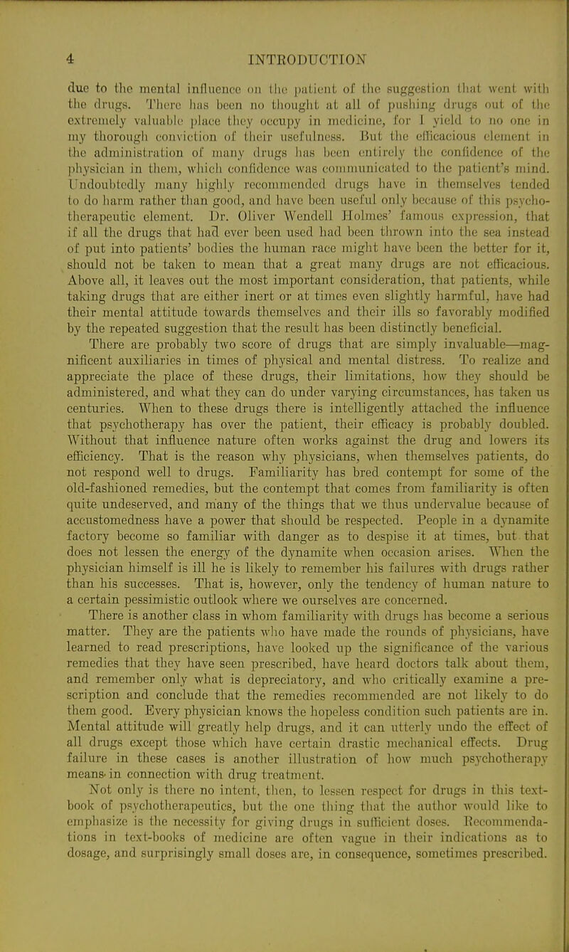 due to tlic mental influence on tlie pulient ol' tlio suggestion tliat went wilii the drugs. Tlierc has been no tliougiit at all of pushing drugs out of the extremely valuubk' place they occupy in medicine, for i yield to no one in my thorougli conviction of their usefulness. But the ellicacious clement in the administration of many drugs has been entirely the confidence of the physician in them, which confidence was communicated to the patient's mind. Undoubtedly nuiny highly recommended drugs have in themselves tended to do harm rather than good, and have been useful only because of this psycho- therapeutic element. Dr. Oliver Wendell Holmes' famous expression, that if all the drugs that had ever been used had been thrown into the sea instead of put into patients' bodies the human race might have been the better for it, should not be taken to mean that a great many drugs are not efficacious. Above all, it leaves out the most important consideration, that patients, while taking drugs that are either inert or at times even slightly harmful, have had their mental attitude towards themselves and their ills so favorably modified by the repeated suggestion that the result has been distinctly beneficial. There are probably two score of drugs that are simply invaluable—mag- nificent auxiliaries in times of physical and mental distress. To realize and appreciate the place of these drugs, their limitations, how they should be administered, and what they can do under varying circumstances, has taken us centuries. When to these drugs there is intelligently attached the influence that psychotherapy has over the patient, their efficacy is probably doubled. Without that influence nature often works against the drug and lowers its efficiency. That is the reason why physicians, when themselves patients, do not respond well to drugs. Familiarity has bred contempt for some of the old-fashioned remedies, but the contempt that comes from familiarity is often quite undeserved, and many of the things that we thus undervalue because of accustomedness have a power that should be respected. People in a dynamite factory become so familiar with danger as to despise it at times, but that does not lessen the energy of the dynamite when occasion arises. When the physician himself is ill he is likely to remember his failures with drugs rather than his successes. That is, however, only the tendency of himian nature to a certain pessimistic outlook where we ourselves are concerned. There is another class in whom familiarity with drugs has become a serious matter. They are the patients who have made the rounds of physicians, have learned to read prescriptions, have looked np the significance of the various remedies that they have seen prescribed, have heard doctors talk about them, and remember only what is depreciatory, and who critically examine a pre- scription and conclude that the remedies recommended are not likely to do them good. Every physician knows the hopeless condition such patients are in. Mental attitude will greatly help drugs, and it can utterly undo the effect of all drugs except those which have certain drastic mechanical effects. Drug failure in these eases is another illustration of how much psychotherapy means- in connection with drug treatment. Not only is there no intent, then, to lessen respect for drugs in this text- book of psychotherapeutics, hut the one thing that the author w'ould like to empliasize is the necessity for giving drugs in sufliciont doses. Eecommenda- tions in text-books of medicine are often vague in their indications as to dosage, and surprisingly small doses are, in consequence, sometimes prescribed. Jl