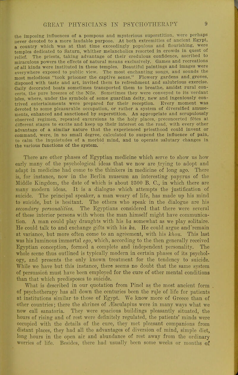 the imposing influences of a pompous and mysterious superstition, were perhaps never devoted to a more laudable purpose. At both extremities of ancient Egypt, a country which was at that time exceedingly populous and flourishing, were temples dedicated to Saturn, whither melancholies resorted in crowds in quest of relief. The priests, taking advantage of their credulous confidence, ascribed to miraculous powers the effects of natural means exclusively. Games and recreations of all kinds were instituted in these temples. Beautiful paintings and images were everywhere exposed to public view. The most enchanting songs, and sounds the most melodious took prisoner the captive sense. Flowery gardens and.groves, disposed with taste and art, invited them to refreshment and salubrious exercise. Gaily decorated boats sometimes transported them to breathe, amidst rural con- certs, the pure breezes of the Nile. Sometimes they were conveyed to its verdant isles, where, under the symbols of some guardian deity, new and ingeniously con- trived entertainments were prepared for their reception. Every moment was devoted to some pleasurable occupation, or rather a system of diversified amuse- ments, enhanced and sanctioned by superstition. An appropriate and scrupulously observed regimen, repeated excursions to the holy places, preconcerted fetes at different stages to excite and keep up their interest on the road, with every other advantage of a similar nature that the experienced priesthood could invent or command, were, in no small degree, calculated to suspend the influence of pain, to calm the inquietudes of a morbid mind, and to operate salutary changes in the various functions of the system. There are other phases of Egyptian medicine which serve to show us how early many of the psychological ideas that we now are trying to adopt and adapt in medicine had come to the thinkers in medicine of long ago. There is, for instance, now in the Berlin museum an interesting papyrus of the Middle Kingdom, the date of which is about 2500 B. C, in which there are many modern ideas. It is a dialogue which attempts the justification of suicide. The principal speaker, a man weary of life, has made up his mind to suicide, but is hesitant. The others who speak in the dialogue are his secondary personalities. The Egyptians considered that there were several of these interior persons with whom the man himself might have communica- tion. A man could play draughts with his ha somewhat as we play solitaire. He could talk to and exchange gifts with his ha. He could argue and'remain at variance, but more often come to an agreement, with his khou. This last was his luminous immortal ego, which, according to the then generally received Egyptian conception, formed a complete and independent personality. The whole scene thus outlined is typically modern in certain phases of its psychol- ogy, and presents the only known treatment for the tendency to suicide. While we have but this instance, there seems no doubt that the same system of persuasion must have been employed for the cure of other mental conditions than that which predisposes to suicide. What is described in our quotation from Pinel as the most ancient form . of psychotherapy has all down the centuries been the nde of life for patients at institutions similar to those of Egypt. We know more of Greece than of other countries; there the shrines of iEsculapius were in many ways what we now call sanatoria. They were spacious buildings pleasantly situated, the hours of rising and of rest were definitely regulated, the patients' minds were occupied with the details of the cure, they met pleasant companions from distant places, they had all the advantages of diversion of mind, simple diet, long hours in the open air and abundance of rest away from the ordinary worries of life. Besides, there had usually been some weeks or montlis of