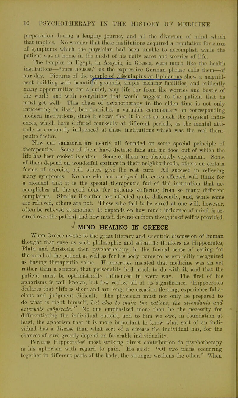 preparation during a lengthy journey and all the diversion of mijid whieh that implies. No wonder that these institutions acquired a reputation for cures of symptoms which the physician had been unable to accomplish while the patient was at home in tlie midst ot iiis daily cares and worries of life. The temples in Egypt, in Assyria, in Greece, were much like the health institutions—cure houses, as the expressive German phrase calls them—of our day. Pictures of the temple of yEsculanius at Kpidaurus show a magnifi- cent building with beautiful grounds, ample bathing facilities, and evidently many opportunities for a quiet, easy life far from the worries and bustle of the world and with everything that would suggest to the patient that he must get well. This phase of psychotherapy in the olden time is not only interesting in itself, but furnishes a valuable commentary on corresponding modern institutions, since it shows that it is not so much the physical influ- ences, which have differed markedly at different periods, as the mental atti- tude so constantly influenced at these institutions which was the real thera- peutic factor. Now our sanatoria are nearly all founded on some special principle of therapeutics. Some of them have dietetic fads and no food out of which the life has been cooked is eaten. Some of them are absolutely vegetarian. Some of them depend on wonderful springs in their neighborhoods, others on certain forms of exercise, still others give the rest cure. All succeed in relieving many symptoms. No one who. has analyzed the cures effected will think for a moment that it is the special therapeutic fad of the institution that ac- complishes all the good done for patients suffering from so many different complaints. Similar ills often are affected quite differently, and, while some are relieved, others are not. Those who fail to be cured at one will, however, often be relieved at another. It depends on how much influence of mind is se- cured over the patient and how much diversion from thoughts of self is provided. >/ MIND HEALING IN GREECE When Greece awoke to the great literary and scientific discussion of human thought that gave us such philosophic and scientific thinkers as Hippocrates, Plato and Aristotle, then psychotherapy, in the formal sense of caring for the mind of the patient as well as for his body, came to be explicitly recognized as having therapeutic value. Hippocrates insisted that medicine was an art rather than a science, that personality had much to do with it, and that the patient must be optimistically influenced in every way. The first of his aphorisms is well known, but few realize all of its significance. Hippocrates declares that life is short and art long, the occasion fleeting, experience falla- cious and judgment difficult. The physician must not only be prepared to do what is right liimself, hut also to make ihe patient, the aticndanis and externals cooperate. No one emphasized more than he the necessity for differentiating the individual patient, and to him we owe, in foundation at least, the aphorism that it is more important to know what sort of an indi- vidual has a disease than what sort of a disease the individual has, for the chances of cure greatly depend on favorable individuality. Perhaps Hippocrates' most striking direct contribution to psychotherapy is his aphorism with regard to pain. He said: Of two pains occurring together in different parts of the body, the stronger weakens the other. When