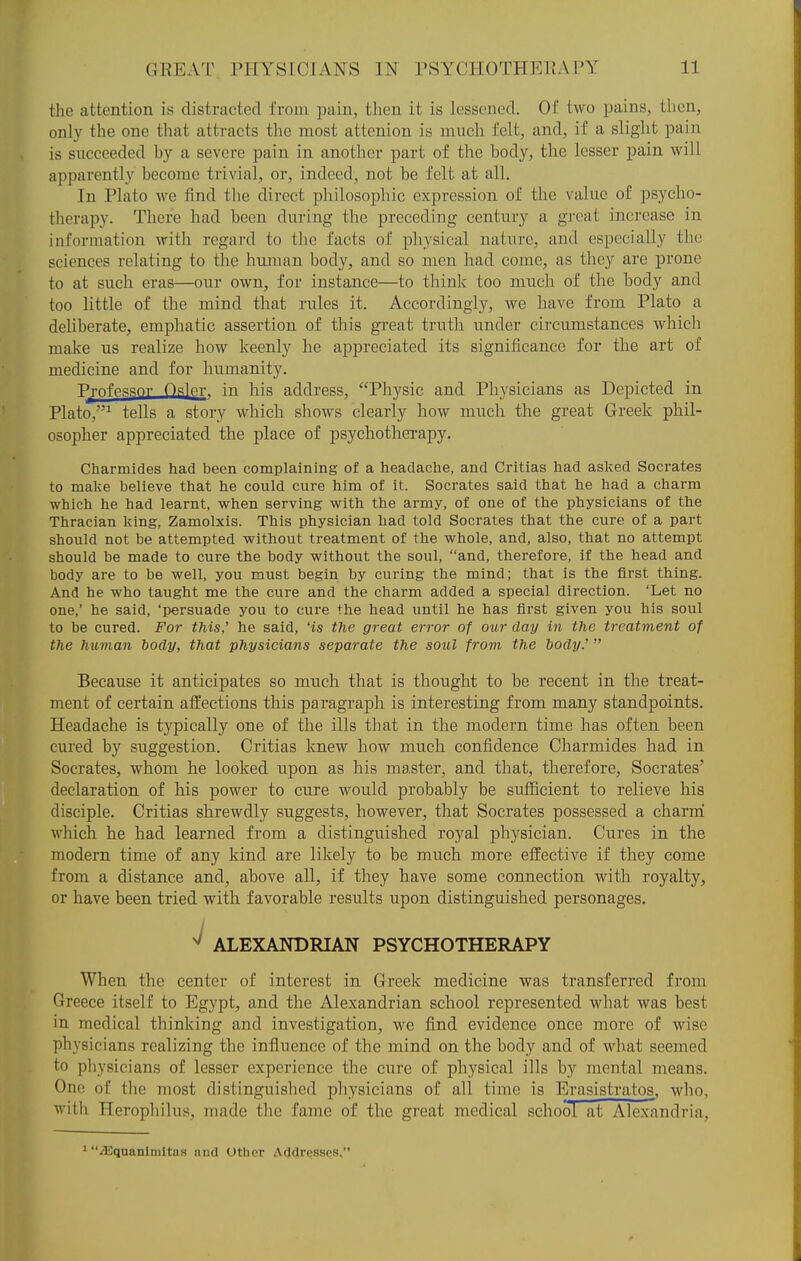 the attention is distracted from pain, then it is lessened. Of two pains, then, only the one that attracts the most attenion is much felt, and, if a slight pain is succeeded by a severe pain in another part of the body, the lesser pain will apparently become trivial, or, indeed, not be felt at all. In Plato we find the direct philosophic expression of the value of psycho- therapy. There had been during the preceding century a gj-eat increase in information with regard to the facts of physical nature, and especially the sciences relating to the human body, and so men had come, as they are prone to at such eras—our own, for instance—to think too much of the body and too little of the mind that rules it. Accordingly, we have from Plato a deliberate, emphatic assertion of this great truth under circumstances which make us realize how keenly he appreciated its significance for the art of medicine and for humanity. Profpssnr Osier, in his address, Physic and Physicians as Depicted in Plato,^ tells a story which shows clearly how much the great Greek phil- osopher appreciated the place of psychotherapy. Charmides had been complaining of a headache, and Critias had asked Socrates to malvB believe that he could cure him of it. Socrates said that he had a charm which he had learnt, when serving with the army, of one of the physicians of the Thracian king, Zamolxis. This physician had told Socrates that the cure of a part should not he attempted without treatment of the whole, and, also, that no attempt should be made to cure the body without the soul, and, therefore, if the head and body are to be well, you must begin by curing the mind; that is the first thing. And he who taught me the cure and the charm added a special direction. 'Let no one,' he said, 'persuade you to cure the head until he has first given you his soul to be cured. For this,' he said, Hs the great error of our day in the treatment of the human body, that physicians separate the soul frovi the dody.'  Because it anticipates so much that is thought to be recent in the treat- ment of certain affections this paragraph is interesting from many standpoints. Headache is typically one of the ills that in the modern time has often been cured by suggestion. Critias knew how much confidence Charmides had in Socrates, whom he looked upon as his master, and that, therefore, Socrates' declaration of his power to cure would probably be sufficient to relieve his disciple. Critias shrewdly suggests, however, that Socrates possessed a charrai which he had learned from a distinguished royal physician. Cures in the modern time of any kind are likely to be much more effective if they come from a distance and, above all, if they have some connection with royalty, or have been tried with favorable results upon distinguished personages. ^ ALEXANDRIAN PSYCHOTHERAPY When the center of interest in Greek medicine was transferred from Greece itself to Egypt, and the Alexandrian school represented what was best in medical thinking and investigation, we find evidence once more of wise physicians realizing the influence of the mind on the body and of what seemed to pliysicians of lesser experience the cure of physical ills by mental means. One of the most distinguished physicians of all time is Erasistratos, who, with Herophilus, made the fame of the great medical school at Alexandria, 1 iEquanlmltas and Other AcldressQS,