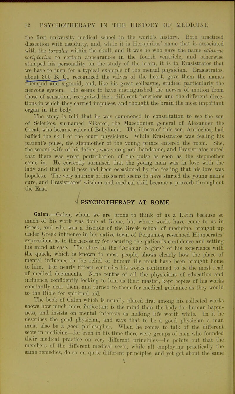the first university medical sciiool in the world's history. Both ])racticed dissection with assiduit_y, and, while it is Herophilus' name that is associated with the torcular within the skull, and it was he who gave the name calamus scrip tori ita to certain appearances in the fourth ventricle, and otherwine stamped his personality on the study of the brain, it is to ErasistraUjs that we have to turn for a typical example of the mental physician. Erasistratos, about 300 B. C, recognized the valves of the heart, gave them the names tricuspid ahd'^gmoid, and, like his great colleague, studied particularly the nervous system. He seems to have distinguished the nerves of motion from those of sensation, recognized their different functions and the different direc- tions in which they carried impulses, and thought the brain the most important organ in the body. The story is told that he was summoned in consultation to see the son of Seleukos, surnamed Nikator, the Macedonian general of Alexander the Great, m^io became ruler of Babylonia. The illness of this son, Antiochos, had baffled the skill of the court physicians. While Erasistratos was feeling his patient's pulse, the stepmother of the young prince entered the room. She, the second wife of his father, was young and handsome, and Erasistratos noted that there was great perturbation of the pulse as soon as the stepmother came in. He correctly surmised that the young man was in love with the lady and that his illness had been occasioned by the feeling that his love was hopeless. The very sharing of his secret seems to have started the young man's cure, and Erasistratos' wisdom and medical skill became a proverb throughout the East. V PSYCHOTHERAPY AT ROME Galen.—Galen, whom we are prone to think of as a Latin because so much of his work was done at Eome, but whose works have come to us in Greek, and who was a disciple of the Greek school of medicine, brought up under Greek influence in his native town of Pergamos, re-echoed Hippocrates' expressions as to the necessity for securing the patient's confidence and setting his mind at ease. The story in the Arabian Nights of his experience with the quack, which is known to most people, shows clearly how the place of mental influence in the relief of human ills must have been brought home to him. For nearly fifteen centuries his works continued to be the most read of medical documents. Nine tenths of all the physicians of education and influence, confidently looking to him as their master, kept copies of his works constantly near them, and turned to them for medical guidance as they would to the Bible for spiritual aid. The book of Galen which is usually placed first among his collected works shows how much more important is the mind than the body for human happi- ness, and insists on mental interests as making life worth while. In it he describes the good physician, and says that to be a good physician a man must also be a good philosopher, VVhen he comes to talk of the different sects in medicine—for even in his time there were groups of men who founded their medical practice on very different principles—he points out that Ihe members of the different medical sects, while all employing practically the same remedies, do so on quite different principles, and yet get about the same