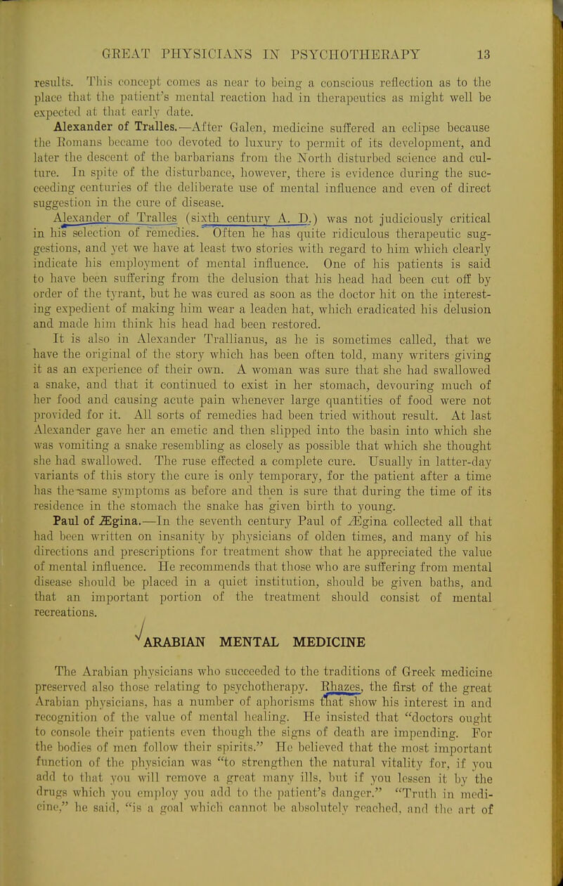 results. Til is concept comes as near to being a conscious reflection as to the place that tlie patient's mental reaction had in therapeutics as might well be expected at that early date. Alexander of Tralles.—After Galen, medicine sui¥ered an eclipse because the Romans became too devoted to luxury to permit of its development, and later the descent of the barbarians from the North disturbed science and cul- ture. In spite of the disturbance, however, there is evidence during the suc- ceeding centuries of the deliberate use of mental influence and even of direct suggestion in the cure of disease. Alexander of Tralles (sixth century A. D.) was not judiciously critical in his selection of remedies. Often he has quite ridiculous therapeutic sug- gestions, and yet we have at least two stories with regard to him which clearly indicate his employment of mental influence. One of his patients is said to have been suffering from the delusion that his head had been cut off by order of the tyrant, but he was cured as soon as the doctor hit on the interest- ing expedient of making him wear a leaden hat, which eradicated his delusion and made him think his head had been restored. It is also in Alexander Trallianus, as he is sometimes called, that we have the original of the story which has been often told, many writers giving it as an experience of their own. A woman was sure that she had swallowed a snake, and that it continued to exist in her stomach, devouring much of her food and causing acute pain whenever large quantities of food were not provided for it. All sorts of remedies had been tried without result. At last Alexander gave her an emetic and then slipped into the basin into which she was vomiting a snake resembling as closely as possible that which she thought she had swallowed. The ruse effected a complete cure. Usually in latter-day variants of this story the cure is only temporary, for the patient after a time has the-same symptoms as before and then is sure that during the time of its residence in the stomach the snake has given birth to young. Paul of JEgma,—In the seventh century Paul of JEgina collected all that had been written on insanity by physicians of olden times, and many of his directions and prescriptions for treatment show that he appreciated the value of mental influence. He recommends that those who are suifering from mental disease should be placed in a quiet institution, should be given baths, and that an important portion of the treatment should consist of mental recreations. ^ARABIAN MENTAL MEDICINE The Arabian physicians who succeeded to the traditions of Greek medicine preserved also those relating to psychotherapy. Ehazes, the first of the great Arabian physicians, has a number of aphorisms tnatshow his interest in and recognition of the value of mental healing. He insisted that doctors ought to console their patients even though the signs of death are impending. For the bodies of men follow their spirits. He believed that the most important function of the physician was to strengthen the natural vitality for, if you add to that you will remove a great many ills, l)ut if you lessen it by the drugs which you employ you add to the patient's danger. Truth in medi- cine, he said, is a goal which cannot be absolutely reached, and the art of J