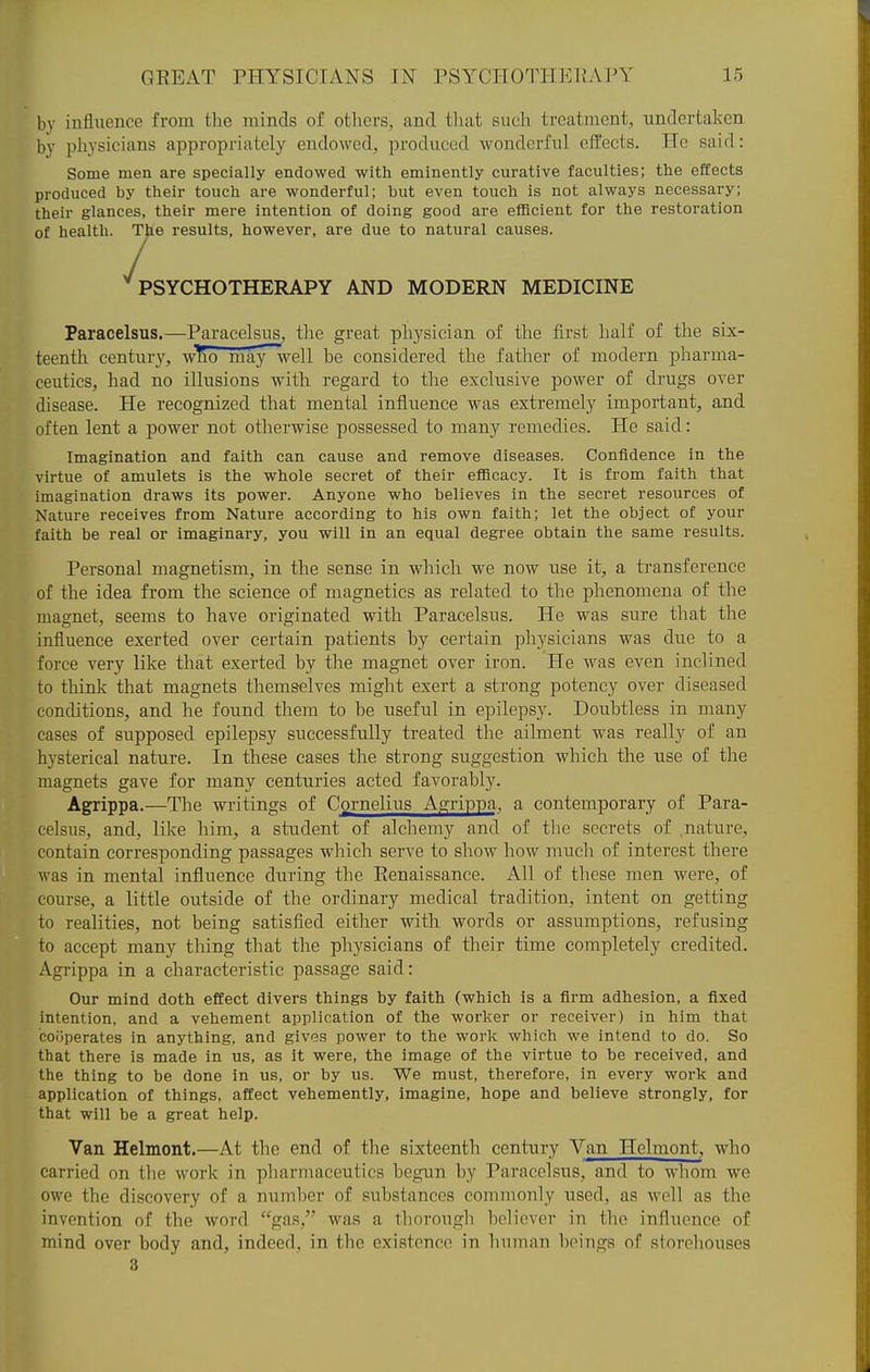 by influence from the minds of others, and that such treatment, undertaken by physicians appropriately endowed, produced wonderful effects. He said: Some men are specially endowed with eminently curative faculties; the effects produced by their touch are wonderful; but even touch is not always necessary; their glances, their mere intention of doing good are efficient for the restoration of health. The results, however, are due to natural causes. ''psychotherapy and modern medicine Paracelsus.—Paracelsus, the great physician of the first half of the six- teenth century, who may~well be considered the father of modern pharma- ceutics, had no illusions with regard to the exclusive power of drugs over disease. He recognized that mental influence was extremely important, and often lent a power not otherwise possessed to many remedies. He said: Imagination and faith can cause and remove diseases. Confidence in the virtue of amulets is the whole secret of their efflcacy. It is from faith that imagination draws its power. Anyone who believes in the secret resources of Nature receives from Nature according to his own faith; let the object of your faith be real or imaginary, you will in an equal degree obtain the same results. Personal magnetism, in the sense in which we now use it, a transference of the idea from the science of magnetics as related to the phenomena of the magnet, seems to have originated with Paracelsus. He was sure that the influence exerted over certain patients by certain physicians was due to a force very like that exerted by the magnet over iron. He was even inclined to think that magnets themselves might exert a strong potency over diseased conditions, and he found them to be useful in epilepsy. Doubtless in many cases of supposed epilepsy siiccessfully treated the ailment was really of an hysterical nature. In these cases the strong suggestion which the use of the magnets gave for many centuries acted favorably. Agrippa.—The writings of Cornelius Agrippa, a contemporary of Para- celsus, and, like him, a student of alchemy and of the secrets of nature, contain corresponding passages which serve to show how much of interest there was in mental influence during the Renaissance. All of these men were, of course, a little outside of the ordinary medical tradition, intent on getting to realities, not being satisfied either with words or assumptions, refusing to accept many thing that the physicians of their time completely credited. Agrippa in a characteristic passage said: Our mind doth effect divers things by faith (which is a firm adhesion, a fixed intention, and a vehement application of the worker or receiver) in him that cooperates in anything, and gives power to the work which we intend to do. So that there is made in us, as it were, the image of the virtue to be received, and the thing to be done in us, or by us. We must, therefore, in every work and application of things, affect vehemently, imagine, hope and believe strongly, for that will be a great help. Van Helmont.—At the end of the sixteenth century Van Helmont, who carried on tlie work in pliarmaceutics begun by Paracelsus, and to whom we owe the discovery of a number of siibstances commonly used, as well as the invention of the word gas, was a thorough holievor in the influence of mind over body and, indeed, in the existence in human beings of storehouses 3