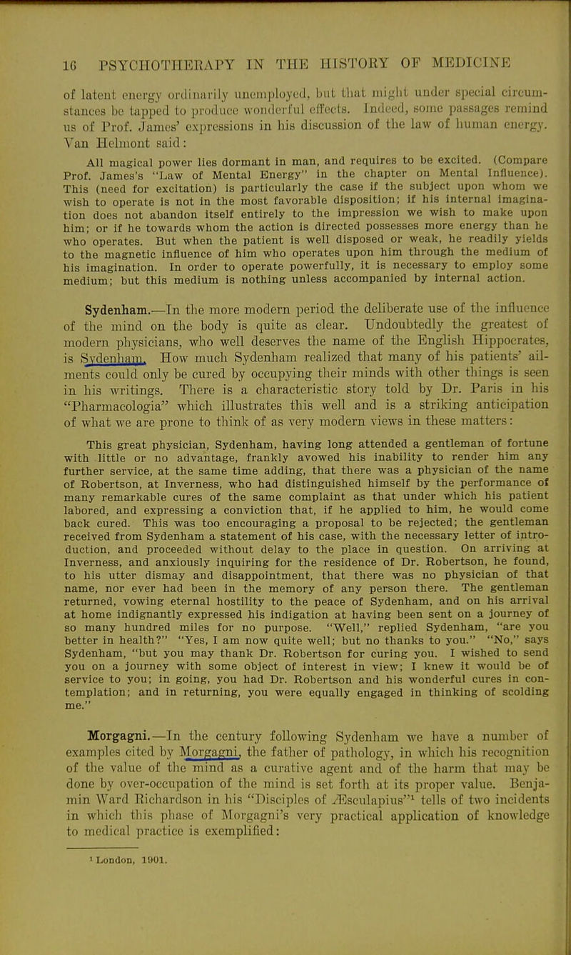 of lateut onorgy uinliiiarily uiiciiii)l())X'(l, biiL lliat iniglit under special circuiu- stauccs be tapped to produce wonderful eirecls. Indeed, some passages remind us of Prof. James' expressions in his discussion of the law of human energ}. Van Helmont said: All magical power lies dormant in man, and requires to be excited. (Compare Prof. James's Law of Mental Energy in the chapter on Mental Influence). This (need for excitation) is particularly the case if the subject upon whom we wish to operate is not in the most favorable disposition; if his internal imagina- tion does not abandon itself entirely to the impression we wish to make upon him; or if he towards whom the action is directed possesses more energy than he who operates. But when the patient is well disposed or weak, he readily yields to the magnetic influence of him who operates upon him through the medium of his imagination. In order to operate powerfully, it is necessary to employ some medium; but this medium is nothing unless accompanied by internal action. Sydenham.—In the more modern period the deliberate use of the influence of the mind on the body is quite as clear. Undoubtedly the greatest of modern physicians, who well deserves the name of the English Hippocrates, is Sydenham. How much Sydenham realized that many of his patients' ail- ments could only be cured by occupying their minds with other things is seen in his writings. There is a characteristic story told by Dr. Paris in his Pharmacologia which illustrates this well and is a striking anticipation of what we are prone to tliink of as very modern views in these matters: This great physician, Sydenham, having long attended a gentleman of fortune with little or no advantage, frankly avowed his inability to render him any further service, at the same time adding, that there was a physician of the name of Robertson, at Inverness, who had distinguished himself by the performance of many remarkable cures of the same complaint as that under which his patient labored, and expressing a conviction that, if he applied to him, he would come back cured. This was too encouraging a proposal to be rejected; the gentleman received from Sydenham a statement of his case, with the necessary letter of intro- duction, and proceeded without delay to the place in question. On arriving at Inverness, and anxiously inquiring for the residence of Dr. Robertson, he found, to his utter dismay and disappointment, that there was no physician of that name, nor ever had been in the memory of any person there. The gentleman returned, vowing eternal hostility to the peace of Sydenham, and on his arrival at home indignantly expressed his indigation at having been sent on a journey of so many hundred miles for no purpose. Well, replied Sydenham, are you better in health? Yes, I am now quite well; but no thanks to you. No, says Sydenham, but you may thank Dr. Robertson for curing you. I wished to send you on a journey with some object of interest in view; I knew it would be of service to you; in going, you had Dr. Robertson and his wonderful cures in con- templation; and in returning, you were equally engaged in thinking of scolding me. Morgagni.—In the century following Sydenham we have a number of examples cited by Morgagni, the father of pathology, in which his recognition of the value of the mind as a curative agent and of the harm that may be done by over-occupation of the mind is set forth at its proper value. Benja- min Ward Richardson in his Disciples of yEsculapius'^ tells of two incidents in which tliis phase of Morgagni's very practical application of knowledge to medical practice is exemplified: •London, 1!)01.