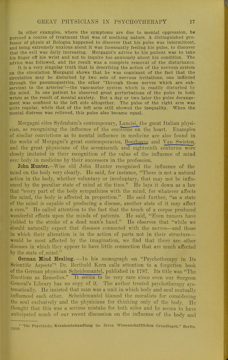 In other examples, where the symptoms are due to mental oppression, he pursued a course of treatment that was of soothing nature. A distinguished pro- fessor of physic at Bologna happened to discover that his pulse was intermittent, and being extremely anxious about it was incessantly feeling his pulse, to discover that the evil was daily increasing. Morgagni's advice to his patient was to take his finger off his wrist and not to inquire too anxiously about his condition. The advice was followed, and the result was a complete removal of the disturbance. It is a very singular truth that in describing the action of the nervous system on the circulation Morgagni shows that he was cognizant of the fact that the circulation may be disturbed by two sets of nervous irritations, one inflicted through the pneumogastrics, the other through those nerves which are sub- servient to the arteries—the vaso-motor system which is readily disturbed by the mind. In one patient he observed great perturbations of the pulse in both wrists as the result of mental anxiety. But a day or two later the pulse derange- ment was confined to the left side altogether. The pulse of the right arm was quite regular, while that of the left arm still showed the inequality. When the mental distress was relieved, this pulse also became equal. Morgagni cites Sydenham's contemporary, Lancisi, the great Italian physi- cian, as recognizing the influence of the emotions on the heart. Examples of similar convictions as to mental influence in medicine are also found in the works of Morgagni's great contemporaries, Boerhaave and Van Swieten, and the great physicians of the seventeenth and eighteenth centuries were closely imitated in their recognition of the value of the influence of mind over body in medicine by their successors in the profession. John Hunter.—Wise old John Hunter recognized the influence of the mind on the body very clearly. He said, for instance, There is not a natural action in the body, whether voluntary or involuntary, that may not be influ- enced by the peculiar state of mind at the time. He lays it down as a law that every part of the body sympathizes with the mind, for whatever affects the mind, the body is affected in proportion. He said further, as a state of the mind is capable of producing a disease, another state of it may affect a cure. He called attention to the fact that the touch of a corpse produced wonderful effects upon the minds of patients. He said, Even tumors have yielded to the stroke of a dead man's hand. He observes that while we should naturally expect that diseases connected with the nerves—and those in which their alteration is in the action of parts not in their structure— would be most afl'ected by the imagination, we find that there are other diseases in which they appear to have little connection that are much affected by the state of .mind. German Mind Healing. —In his monograph on Psychotherapy in Its Scientific Aspects^ Dr. Berthold Kern calls attention to a forgotten book of the German physician Scheidemantel, published in 1787. Its title was The Emotions as Eemedies. It seems to be very rare since even our Surgeon General's Library has no copy of it. The author treated psychotherapy sys- tematically. He insisted that man was a unit in which body and soul mutually influenced each other. Scheidemantel blamed the moralists for considering the soul exclusively and the phj'sicians for thinking only of the body. He thought that this was a serious mistake for botli sides and he seems to have anticipated much of our recent discussion on the influence of tlie body and THo Psyclilsche Krankenbehandlung Ini Iliron Wissenschaftllchen Grundlagcn, Berlin,