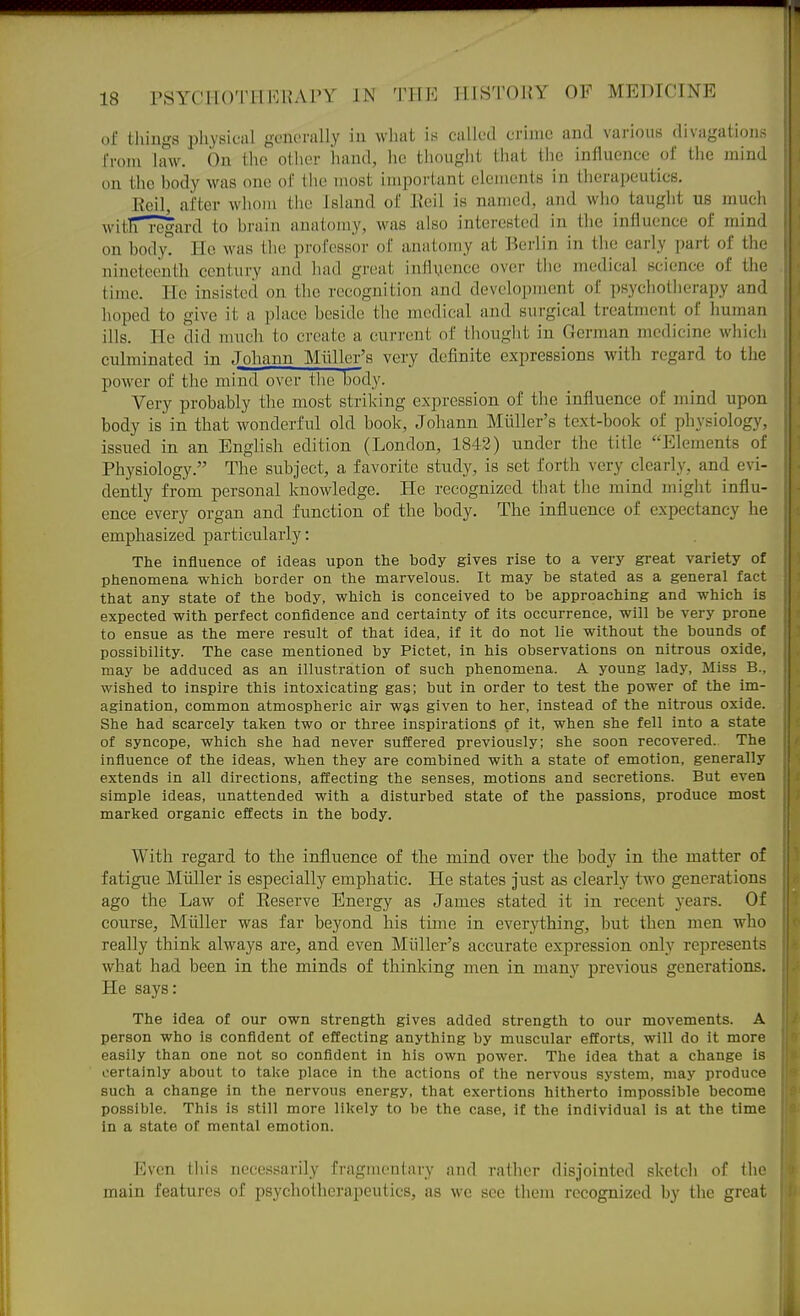 of things physical generally in what is called crime and various divagations from law. On the other hand, he tiioiight that the influence of tlie mind on the body was one of the most important elements in therapeutics. Roil, after whom the Island of Eeil is named, and who taught us much witlTregard to brain anatomy, was also interested in the influence of mind on bodyt He was tlie professor of anatomy at Berlin in the early part of the nineteenth century and had great inflyence over the medical science of the time. He insisted on the recognition and dovelofjinent of psychotlierapy and hoped to give it a place heside tlie medical and surgical treatment of human ills. He did much to create a current of thought in German medicine wliicli culminated in Johann Miillcr's very definite expressions with regard to the power of the mind over the body. Very probably the most strilcing expression of the influence of mind upon body is in that wonderful old book, Johann Miiller's text-book of physiology, issued in an English edition (London, 1843) under the title Elements of Physiology. The subject, a favorite study, is set forth very clearly, and evi- dently from personal knowledge. He recognized that the mind might influ- ence every organ and function of the body. The influence of expectancy he emphasized particularly: The influence of ideas upon the body gives rise to a very great variety of phenomena which border on the marvelous. It may be stated as a general fact that any state of the body, which is conceived to be approaching and which is expected with perfect confidence and certainty of its occurrence, will be very prone to ensue as the mere result of that idea, if it do not lie without the bounds of possibility. The case mentioned by Pictet, in his observations on nitrous oxide, may be adduced as an illustration of such phenomena. A young lady. Miss B., wished to inspire this intoxicating gas; but in order to test the power of the im- agination, common atmospheric air was given to her, instead of the nitrous oxide. She had scarcely taken two or three inspirations of it, when she fell into a state of syncope, which she had never suffered previously; she soon recovered. The influence of the ideas, when they are combined with a state of emotion, generally extends in all directions, affecting the senses, motions and secretions. But even simple ideas, unattended with a disturbed state of the passions, produce most marked organic effects in the body. With regard to the influence of the mind over the body in the matter of fatigue Miiller is especially emphatic. He states just as clearly two generations ago the Law of Eeserve Energy as James stated it in recent years. Of course, Miiller was far beyond his time in everything, but then men who really think always are, and even Miiller's accurate expression only represents what had been in the minds of thinking men in many previous generations. He says: The idea of our own strength gives added strength to our movements. A person who is confldent of effecting anything by muscular efforts, will do it more easily than one not so confldent in his own power. The idea that a change is certainly about to take place in the actions of the nervous system, may produce such a change in the nervous energy, that exertions hitherto impossible become possible. This is still more likely to be the case, if the individual is at the time in a state of mental emotion. Even this necessarily fragiiieiilary and rather disjointed sketch of the main features of psychotherapeutics, as we see them recognized by the great
