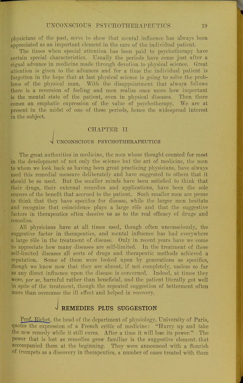 pliysicians of the past, serve to show that mental influence has always been appreciated as an important clement in the care of the individnal patient. The times when special attention has been paid to psycliotlierapy have certain special characteristics. Usually the periods have come just after a signal advance in medicine made tlirongh devotion to physical science. Great attention is given to the advances and for a time the individual patient is forgotten in tlie hope that at last physical science is going to solve the prob- lems of the physical man. With the disappointment that always follows there is a reversion of feeling and men realize once more how important is the mental state of the patient, even in physical diseases. Then there comes an emphatic expression of the value of psychotherapy. We are at present in the midst of one of these periods, hence the widespread interest in the subject. I CHAPTEE II 4 UNCONSCIOUS PSYCHOTHERAPEUTICS The great authorities in medicine, the men whose thought counted for most in the development of not only the science but the art of medicine, the men to whom we look back as having been gi-eat practicing physicians, have always used this remedial measure deliberately and have suggested to others that it should be so used. But the smaller minds have been satisfied to thinlc that their drugs, their external remedies and applications, have been the sole sources of the benefit that accrued to the patient. Such smaller men are prone to think that they have specifics for disease, while the larger men hesitate and recognize that coincidence plays a large role and that the suggestive factors in therapeutics often, deceive us as to the real efiicacy of drugs and remedies. All physicians have at all times used, though often unconsciously, the suggestive factor in therapeutics, and mental influence has had everywhere a large role in the treatment of disease. Only in recent years have we come to appreciate how many diseases are self-limited. In the treatment of these self-limited diseases all sorts of drugs and therapeutic methods achieved a reputation. Some of them were looked upon by generations as specifics, though we know now that they are almost, if not completely, useless so far as any direct influence upon tlie disease is concerned. Indeed, at times they were, per se, harmful rather than beneficial, and the patient literally got well in spite of the treatment, though the repeated snggestion of betterment often more than overcame the ill effect and helped in recovery. J REMEDIES PLUS SUGGESTION Prof. Eichpt, the head of the department of physiology. University of Paris, quotes the expression of a French critic of medicine: Hurry up and take the new remedy while it still cures. After a time it will lose its power. The power that is lost as remedies grow familiar is the suggestive element that accompanied them at the beginning. They were announced with a flonrish of trumpets as a discovery in thci-apeutics, a number of cases treated with them