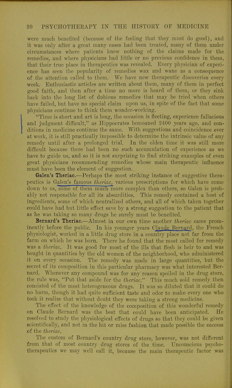 were mucli beiicfitccl (bociuisc of the feeling Lhat they luiisL do good), and it was only after a gi-eat many cases had been treated, many of them under circumstances where patients knew nothing of the claims made for the remedies, and where physicians had little or no previous confidence in them, that their true place in therapeutics was revealed. Every physician of experi- ence has seen the popularity of remedies wax and wane as a consequence of the attention called to them. Wc have new therapeutic discoveries every week. Enthusiastic articles are written about them, many of them in perfect good faith, and then after a time no more is heard of them, or they sink back into the long list of dubious remedies that may be tried when others have failed, but have no special claim upon us, in spite of the fact that some physicians continue to think them wonder-working. Time is short and art is long, the occasion is fleeting, experience fallacious and judgment difficult, as Hippocrates bemoaned 2400 years ago, and con- ditions in medicine continue the same. With suggestions and coincidence ever at work, it is still practically impossible to determine the intrinsic value of any remedy until after a prolonged trial. In the olden time it was still more difficult because there had been no such accumulation of experience as we have to guide us, and so it is not surprising to find striking examples of even great physicians recommending remedies whose main therapeutic influence must have been the element of suggestion. Galen's Theriac.—Perhaps the most striking instance of suggestive thera- peutics is Galen's famous thei-iaCj various prescriptions for which have come down to us, some of them much more complex than others, so Galen is prob- ably not responsible for all its absurdities. This remedy contained a host of ingredients, some of which neutralized others, and all of which taken together could have had but little effect save by a strong suggestion to the patient that as he was taking so many drugs he surely must be benefited. Bernard's Theriac.—Almost in our own time another tlieriac came prom- inently before the public. In his younger years Claude Bernard, the French physiologist, worked in a little drug store in a country place not far from the farm on which he was born. There he found that the most called for remedy was a theriac. It was good for most of the ills that flesh is heir to and was bought in quantities by the old women of the neighborhood, who administered it on every occasion. The remedy was made in large quantities, but the secret of its composition in this particular pharmacy was what interested Ber- nard. Whenever any compound was for any reason spoiled in the drug store, the rule was, Put that aside for the iheriac. This much sold remedy then consisted of the most heterogeneous drugs. It was so diluted that it could do no harm, though it had quite sufficient taste and odor to make every one who took it realize that without doubt they were taking a strong medicine. The effect of the knowledge of the composition of this wonderful remedy on Claude Bernard was the best that could have been anticipated. He resolved to study the physiological effects of drugs so that they could be given scientifically, and not in the hit or miss fashion that made possible the success of the tlieriac. The custom of Bernard's country drug store, however, was not different from that of most country drug stores of the time. Unconscious psycho- therapeutics we may well call it, because the main therapeutic factor was