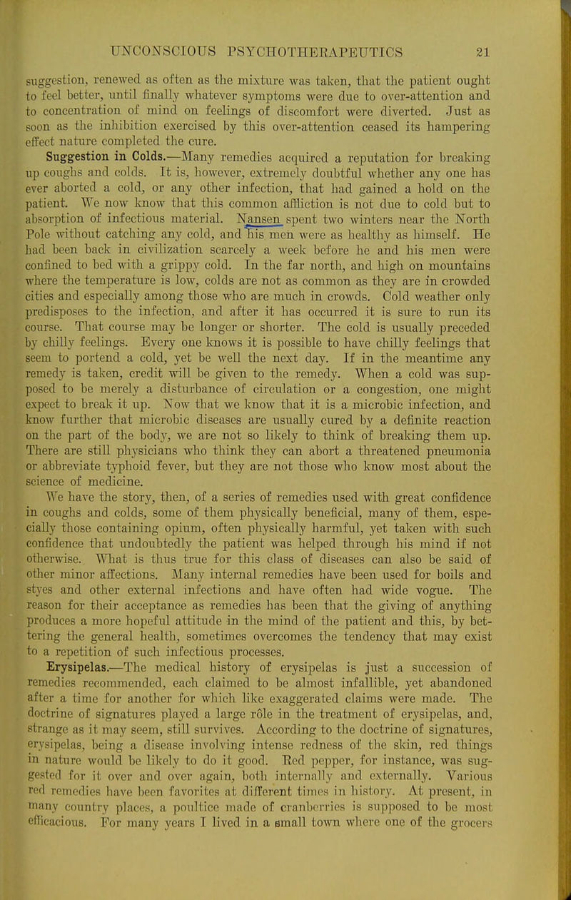 suggestion, renewed as often as the mixture was taken, tliat the patient ought to feel better, until finally whatever symptoms were due to over-attention and to concentration of mind on feelings of discomfort were diverted. Just as soon as the inliibition exercised by this over-attention, ceased its hampering effect nature completed the cure. Suggestion in Colds.—Many remedies acquired a reputation for breaking up coughs and colds. It is, however, extremely doubtful whether any one has ever aborted a cold, or any other infection, that had gained a hold on the patient. We now know that this common affliction is not due to cold but to absorption of infectious material. Nansen_ spent two winters near the North Pole without catching any cold, and liis men were as healthy as himself. He had been back in civilization scarcely a week before he and his men were confined to bed with a grippy cold. In the far north, and high on mountains where the temperature is low, colds are not as common as they are in crowded cities and especially among those who are much in crowds. Cold weather only predisposes to the infection, and after it has occurred it is sure to run its course. That course may be longer or shorter. The cold is usually preceded by chilly feelings. Every one knows it is possible to have chilly feelings that seem to portend a cold, yet be well the next day. If in the meantime any remedy is taken, credit will be given to the remedy. When a cold was sup- posed to be merely a disturbance of circulation or a congestion, one might expect to break it up. Now that we know that it is a microbic infection, and know further that microbic diseases are usually ciired by a definite reaction on the part of the body, we are not so likely to think of breaking them up. There are still physicians who think they can abort a threatened pneumonia or abbreviate typhoid fever, but they are not those who know most about the science of medicine. We have the story, then, of a series of remedies used with great confidence in coughs and colds, some of them physically beneficial, many of them, espe- cially those containing opium, often physically harmful, yet taken with such confidence that imdoubtedly the patient was helped through his mind if not otherwise. Wliat is thus true for this class of diseases can also be said of other minor affections. Many internal remedies have been used for boils and styes and other external infections and have often had wide vogue. The reason for their acceptance as remedies has been that the giving of anything produces a more hopeful attitude in the mind of the patient and this, by bet- tering the general health, sometimes overcomes the tendency that may exist to a repetition of such infectious processes. Erysipelas,—The medical history of erysipelas is just a succession of remedies recommended, each claimed to be almost infallible, yet abandoned after a time for another for which like exaggerated claims were made. The doctrine of signatures played a large role in the treatment of erysipelas, and, strange as it may seem, still survives. According to the doctrine of signatures, erysipelas, being a disease involving intense redness of the skin, red things in nature would be likely to do it good. Eed pepper, for instance, was sug- gested for it over and over again, both internally and externally. Various red remedies have been favorites at different times in history. At present, in many country places, a poultice made of cranberries is supposed to be most efficacious. For many years I lived in a small town where one of the grocers
