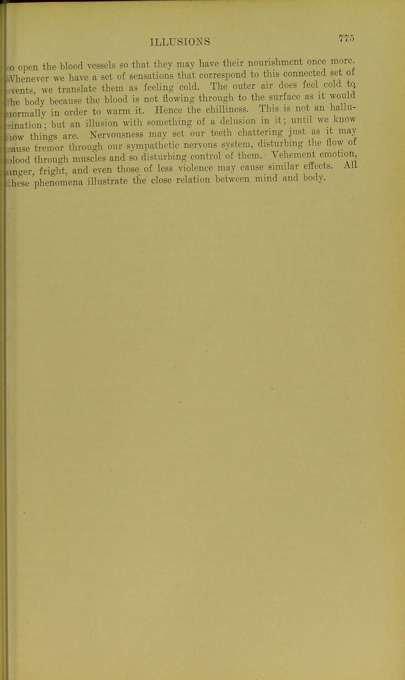ILLUSIONS ^^3 n open the blood vessels so that they may have their nourishment once more Vlienever we have a set of sensations that correspond to this connected set ot vents we translate them as feeling cold. The outer air does feel cold to he body because the blood is not flowing through to the surface as it would lormally in order to warm it. Hence the chilliness. This is not an hallu- mation- but an illusion with something of a delusion in it; until we know low things are. Nervousness may set our teeth chattering just as it may •luse tremor through our sympathetic nervous system, disturbing the flow of ,lood through muscles and so disturbing control of them. Vehement emotion mo-er fri'^ht, and even those of less violence may cause similar eSects. Aii hese 'phenomena illustrate the close relation between mind and body.
