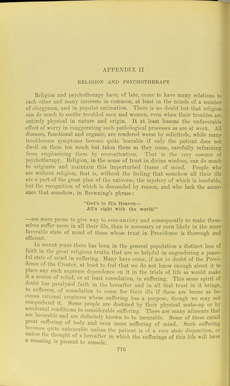 RELIGION AND PSYCHOTHERAPY Eeligion and psychotherapy have, of late, come to have many relations to each other and many interests in common, at least in the minds of a number of clergymen, and in popular estimation. There is no doubt but that religion can do much to soothe troubled men and women, even when their troubles are entirely physical in nature and origin. It at least lessens the unfavorable effect of worry in exaggerating such pathological processes as are at work. All diseases, functional and organic, are rendered worse by solicitude, while many troublesome symptoms become quite bearable if only the patient does not dwell on them too much but takes them as they come, carefully refraining from emphasizing them by over-attention. That is the very essence of psychotherapy. Eeligion, in the sense of trust in divine wisdom, can do much to originate and maintain this imperturbed frame of mind. People who are without religion, that is, without the feeling that somehow all their ills are a part of the great plan of the universe, the mystery of which is insoluble, but the recognition of which is demanded by reason, and who lack the assur- ance that somehow, in Browning's phrase: God's in His Heaven— All's right with the world! —are more prone to give way to over-anxiety and consequently to make them- selves suffer more in all their ills, than is necessary or even likely in the more favorable state of mind of those, whose trust in jProvidence is thorough and efficient. In recent years there has been in the general population a distinct loss of faith m the great religious truths that are so helpful in engendering a peace- ful state of mind in suffering. Many have come, if not to doubt of the Provi- dence of the Creator, at least to feel that we do not know enough about it to place any such supreme dependence on it in the trials of life as would make it a source of relief, or at least consolation, in suffering. This same spirit of doubt has paralyzed faith in the hereafter and in all that trust in it brings, to sufferers, of consolation to come for tlicir ills if these are borne as be- comes rational creatures whose sufl'ering has a ])urpose, though we may not comprehend it. Some people are destined by their phvsical make-up or by accidental conditions to considerable suffering. There are many ailments that are incurable and are definitely known to bo^ incurable. Some of these entail great suffering of body and even more suffering of mind. Such suffering becomes quite unboara])lo unless the pnlient is of a verv stoic disposiiinn. or unless the thought of a hereafter in which the sufferings of this life will have a meaning is present to console.