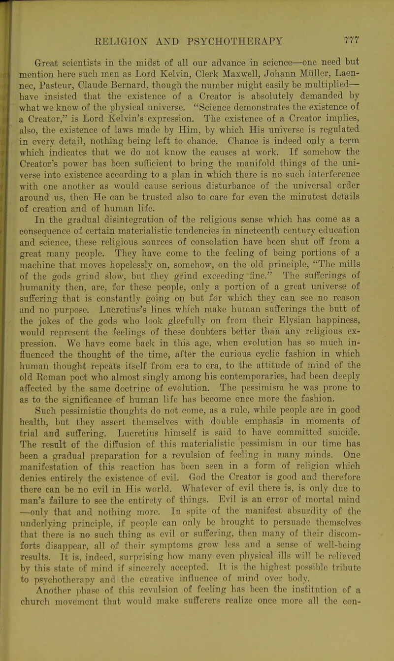 Great scientists in the midst of all our advance in science—one need but mention here such men as Lord Kelvin, Clerk Maxwell, Johann Miiller, Laen- nec, Pasteur, Claude Bernard, though the number might easily be multiplied— have insisted that the existence of a Creator is absolutely demanded by what we know of the physical universe. Science demonstrates the existence of a Creator, is Lord Kelvin's expression. The existence of a Creator implies, also, the existence of laws made by Him, by which His universe is regulated in every detail, nothing being left to chance. Chance is indeed only a term which indicates that we do not know the causes at work. If somehow the Creator's power has been sufficient to bring the manifold things of the uni- verse into existence according to a plan in which there is no such interference with one another as would cause serious disturbance of the universal order around us, then He can be trusted also to care for even the minutest details of creation and of human life. In the gradual disintegration of the religious sense which has come as a consequence of certain materialistic tendencies in nineteenth century education and science, these religious sources of consolation have been shut off from a great many people. They have come to the feeling of being portions of a machine that moves hopelessly on, somehow, on the old principle, The mills of the gods grind slow, but they grind exceeding fine. The sufferings of humanity then, are, for these people, only a portion of a great universe of suffering that is constantly going on but for which they can see no reason and no purpose. Lucretius's lines which make human sufferings the butt of the Jokes of the gods who look gleefully on from their Elysian happiness, would represent the feelings of these doubters better than any religious ex- pression. We hav3 come back in this age, when evolution has so much in- fluenced the thought of the time, after the curious cyclic fashion in which human thought repeats itself from era to era, to the attitude of mind of the old Koman poet who almost singly among his contemporaries, had been deeply affected by the same doctrine of evolution. The pessimism he was prone to as to the significance of human life has become once more the fashion. Such pessimistic thoughts do not come, as a rule, while people are in good health, but they assert themselves with double emphasis in moments of trial and suffering. Lucretius himself is said to have committed suicide. The result of the diffusion of this materialistic pessimism in our time has been a gradual preparation for a revulsion of feeling in many minds. One manifestation of this reaction has been seen in a form of religion which denies entirely the existence of evil. God the Creator is good and therefore there can be no evil in His world. Whatever of evil there is, is only due to man's failure to see the entirety of things. Evil is an error of mortal mind —only that and nothing more. In spite of the manifest absurdity of the underlying principle, if people can only be brought to persuade themselves that there is no such thing as evil or suffering, then many of their discom- forts disappear, all of their symptoms groAV less and a sense of well-being results. It is, indeed, surprising how many even physical ills will be relieved by this state of mind if sincerely accepted. It is the highest possible tribute to psvehothorapy and flio curative influence of mind over body. Another phase of this revulsion of feeling has been the institution of a church movement that would make sufferers realize once more all the con-