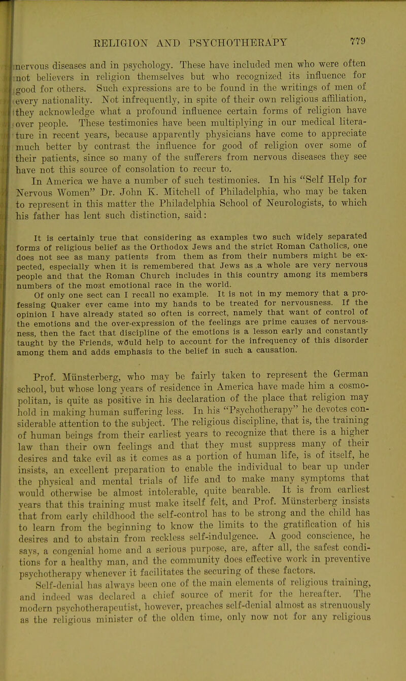 aervous diseases and in psychology. These have included men who were often not believers in religion themselves but who recognized its influence for CTOod for others. Such expressions are to be found in the writings of men of every nationality. Not infrequently, in spite of their own religious aifiliation, they acknowledge what a profound influence certain forms of religion have over people. These testimonies have been multiplying in our medical litera- ture in recent years, because apparently physicians have come to appreciate much better by contrast the influence for good of religion over some of their patients, since so many of the sufferers from nervous diseases they see have not this source of consolation to recur to. In America we have a number of such testimonies. In his Self Help for Nervous Women Dr. John K. Mitchell of Philadelphia, who may be taken to represent in this matter the Philadelphia School of Neurologists, to which his father has lent such distinction, said: It is certainly true that considering as examples two such widely separated forniB of religious belief as the Orthodox Jews and the strict Roman Catholics, one does not see as many patients from them as from their numbers might be ex- pected, especially when it is remembered that Jews as .a whole are very nervous people and that the Roman Church includes in this country among its members numbers of the most emotional race in the world. Of only one sect can I recall no example. It is not in my memory that a pro- fessing Quaker ever came into my hands to be treated for nervousness. If the opinion I have already stated so often is correct, namely that want of control of the emotions and the over-expression of the feelings are prime causes of nervous- ness, then the fact that discipline of the emotions is a lesson early and constantly taught by the Friends, w3uld help to account for the infrequency of this disorder among them and adds emphasis to the belief in such a causation. Prof. Miinsterberg, who may be fairly taken to represent the German school, but whose long years of residence in America have made him a cosmo- politan, is quite as positive in his declaration of the place that religion may hold in making human suffering less. In his Psychotherapy he devotes con- siderable attention to the subject. The religious discipline, that is, the training of human beings from their earliest years to recognize that there is a higher law than their own feelings and that they must suppress many of their desires and take evil as it comes as a portion of human life, is of itself, he insists, an excellent preparation to enable the individual to bear up under the physical and mental trials of life and to make many symptoms that would otherwise be almost intolerable, quite bearable. It is from earliest years that this training must make itself felt, and Prof. Miinsterberg insists that from early childhood the self-control has to be strong and the child has to learn from the beginning to know the limits to the gratification of his desires and to abstain from reckless self-indulgence. A good conscience, he says, a congenial home and a serious purpose, are, after all, the safest condi- tions for a healthy man, and the community does effective work in preventive psychotherapy whenever it facilitates the securing of these factors. Self-denial has always been one of the main elements of religious training, and indeed was declared a chief source of merit for the hereafter. Tlie modern psychotherapcutist, however, preaches self-denial almost as strenuously as the religious minister of the olden time, only now not for any religious