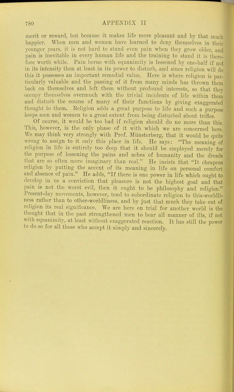 merit or reward, but because it makes life more pleasant and by that much happier. When men and women have learned to deny themselves in their youuger years, it is not hard to stand even ])ain when they grow older, and pain is inevitable in every human life and the training to stand it is there- fore worth while. Pain borne with equanimity is lessened by one-half if not in its intensity then at least in its power to disturb, and since religion will do this it possesses an important remedial value. Here is where religion is par- ticularly valuable and the passing of it from many minds has thrown them back on themselves and left them without profound interests, so that they occupy themselves overmuch with the trivial incidents of life within them and disturb the course of many of their functions by giving exaggerated thought to them. Eeligion adds a great purpose to life and such a purpose keeps men and women to a great extent from being disturbed about trifles. Of course, it would be too bad if religion should do no more than this. This, however, is the only phase of it with which we are concerned here. We may think very strongly with Prof. Miinsterberg, that it would be quite wrong to assign to it only this place in life. He says: The meaning of religion in life is entirely too deep that it should be employed merely for the purpose of lessening the pains and aches of humanity and the dreads that are so often more imaginary than real. He insists that It cheapens religion by putting the accent of its meaning in life on personal comfort and absence of pain. He adds, If there is one power in life which ought to develop in us a conviction that pleasure is not the highest goal and that pain is not the worst evil, then it ought to be philosophy and religion. Present-day movements, however, tend to subordinate religion to this-worldli- ness rather than to other-worldliness, and by just that much they take out of religion its real significance. We are here on trial for another world is the thought that in the past strengthened men to bear all manner of ills, if not with equanimity, at least without exaggerated reaction. It has still the power to do so for all those who accept it simply and sincerely.