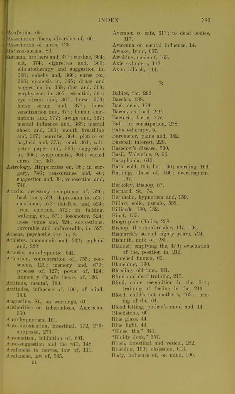 Vsafetida, 69. ^ ^.ssociation fibers, diversion of, 601. I Association of ideas, 123. I Vstasia-abasia, 86. Vsthnia, brothers and, 377; cardiac, 364; cat, 374; cigarettes and, 366; j climatotherapy and suggestion in, i 368; cubebs and, 366; cures for, 366; cyanosis in, 365; drugs and suggestion in, 368; dust and, 369; emphysema in, 365; essential, 364; eye strain and, 367; horse, 376; horse serum and, 377; horse sensitization and, 377; human ema- nations and, 377; lavage and, 367; mental influence and, 365; mental shock and, 366; mouth breathing and, 367; neui'otic, 364; picture of haj'field and, 375; renal, 364; salt- peter paper and, 366; suggestion in, 366; symptomatic, 364; varied cures for, 367. Astrology, Hippocrates on, 38; in sur- gerj', 746; reassurance and, 40; suggestion and, 38; venesection and, 746. Ataxia, accessory symptoms of, 526; back knee, 524; depression in, 525; emotional, 572; flat-foot and, 524; from emotion, 572; in talking, walking, etc., 571; locomotor, 524; loose joints and, 524; suggestions, favorable and unfavorable, in, 525. Athens, psychotherapy in, 8. Athletes, pneumonia and, 202; typhoid and, 202. Attacks, auto-hypnotic, 541. Attention, concentration of, 755; con- scious, 129; memory and, 679; process of, 127; power of, 124; Ramon y Cajal's theoi-y of, 126. Attitude, mental, 100. Attitudes, influence of, 100; of mind, 103. Augustine, St., on warnings, 611. Authorities on tuberculosis, American, 359. Auto-hypnotism, 161. Auto-intoxication, intestinal, 172, 270; supposed, 270. Automatism, inhibition of, 601. Auto-suggestion and the wll, 148. Avalanche in nerves, law of, 111. Avalanche, law of, 585. 51 Aversion to eats, 617; to dead bodies, 617. Avicenna on mental influence, 14. Awake, lying, 667. Awaking, mode of, 165. Axis cylinders, 112. Axon hillock, 114. B Babies, fat, 292. Baecha3, 688. Back ache, 174. Bacon, as food, 249. Bacteria, lactic, 247. Ball for constipation, 278. Balneo-therapy, 5. Barometer, pains and, 382. Baseball interest, 228. Basedow's disease, 500. Basil, Valentine, 9, 26. Basophobia, 613. Bath, cold, 166; hot, 166; morning, 166. Bathing, abuse of, 166; overfrequent, 167. Berkeley, Bishop, 57. Bernard, St., 74. Bernheim, hypnotism and, 159. Biliary colic, pseudo, 588. Billiards, ISO, 182. Binet, 153. Biographic Clinics, 258. Bishop, the mind-reader, 147, 194. Bismarck's second eighty years, 724. Bismuth, milk of, 285. Bladder, emptying the, 470; evacuation of the, position in, 212. Blanched fingers, 63. Blanching, 190. Bleeding, old-time, 381. Blind and deaf training, 215. Blind, color recognition in the, 214; training of feeling in the, 213. Blood, child's not mother's, 462; turn- ing of the, 64. Blood letting, patient's mind and, 14. Bloodstone, 60. Blue glass, 44. Blue light, 44. Blues, the, 641. Bluidy Jock, 357. Blush, intestinal and vesical, 282. Blushing, 190; obsession, 613. Body, influence of, on mind, 100.