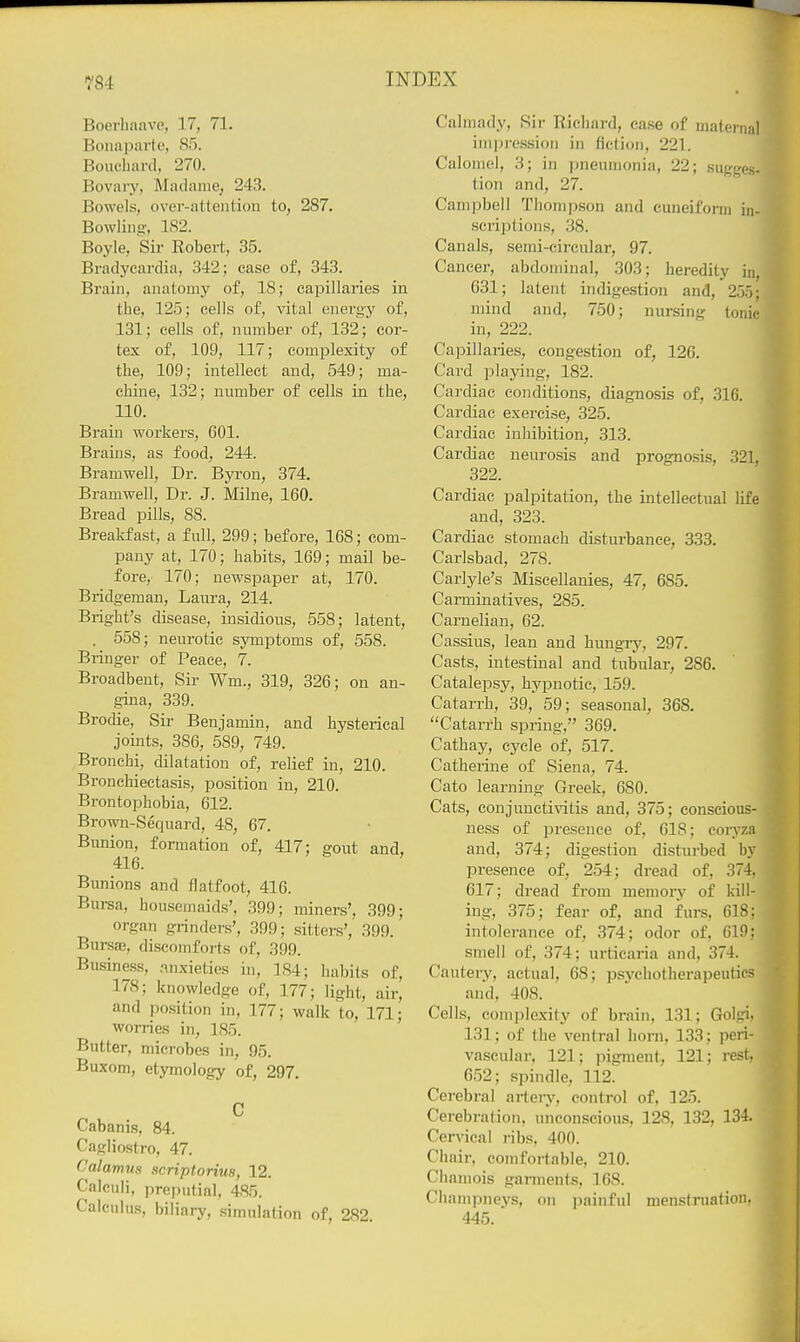 Boerhaave, 17, 71. Bonaparte, 85. Bouchard, 270. Bovary, Madame; 24.3. Bowels, over-attention to, 287, Bowling-, 1S2. Boyle, Sir Robert, 35. Bradycardia, 342; ease of, 343. Brain, anatomy of, 18; capillaries in the, 125; cells of, vital energy of, 131; cells of, number of, 132; cor- tex of, 109, 117; complexity of the, 109; intellect and, 549; ma- chine, 132; number of cells in the, 110. Brain workers, GOl. Brains, as food, 244. Bramwell, Dr. Byi-on, 374. Bramwell, Dr. J. Milne, 160. Bread pills, 88. Breakfast, a full, 299; before, 168; com- pany at, 170; habits, 169; mail be- fore, 170; newspaper at, 170. Bridgeman, Laura, 214. Bright's disease, insidious, 558; latent, . 558; neurotic symptoms of, 558. Bringer of Peace, 7. Broadbeut, Sir Wm., 319, 326; on an- gina, 339. Brodie, Sir Benjamin, and hysterical joints, 386, 589, 749. Bronchi, dilatation of, relief in, 210. Bronchiectasis, position in, 210. Brontophobia, 612. Brown-Sequard, 48, 67. Bunion, formation of, 417; gout and, 416. Bunions and flatfoot, 416. Bursa, housemaids', 399; miners', 399; organ grinders', 399; sitters', 399. Bursae, discomforts of, 399. Business, anxieties in, ]S4; habits of, 178; knowledge of, 177; light, air, and position in, 177; walk to, 171; worries in, 185. Butter, microbes in, 95. Buxom, etymology of, 297. C Cabanis, 84. Cagliostro, 47. Calamus scriptorius, 12. Calculi, preputial, 485. Calculus, biliary, simulation of, 282. Calmady, Sir Richard, case of maternal impression in fiction, 221. Calomel, 3; in jineumonia, 22; sugges- tion and, 27. Cam])bell Thom|)son and cuneifonn in- scriptions, 38. Canals, semi-circular, 97. Cancer, abdominal, 303; heredity in, 631; latent indigestion and, 255; mind and, 750; nursing tonic in, 222. Capillaries, congestion of, 126. Card playing, 182. Cardiac conditions, diagnosis of, 316. Cardiac exercise, 325. Cardiac inhibition, 313. Cardiac neurosis and prognosis, 321, 322. Cardiac palpitation, the intellectual life and, 323. Cardiac stomach disturbance, 333. Carlsbad, 278. Carlyle's Miscellanies, 47, 685. Carminatives, 285. Carnelian, 62. Cassius, lean and hungry, 297. Casts, intestinal and tubular, 286. Catalepsy, hypnotic, 159. Catarrh, 39, 59; seasonal, 368. Catan-h spring, 369. Cathay, cycle of, 517. Catherine of Siena, 74. Cato learning Greek, 680. Cats, eonjuncti\'itis and, 375; conscious- ness of presence of, 618; coryza and, 374; digestion disturbed by presence of, 254; dread of, 374, 617; dread from memory of kill- ing, 375; fear of, and furs, 618; intolerance of, 374; odor of, 619; smell of, 374; urticaria and. 374. Cautery, actual, 68; psychotherapeutics and, 408. Cells, complexity of brain, 131; Golgi, 131; of the ventral horn, 133; peri- vascular, 121; pigment, 121; rest. 652; spindle, 112. Cerebral artejy, control of, 125. Cerebi-ation, unconscious, 128, 132, 134. Cervical ribs, 400. Chair, comfortable, 210. Chamois garments, 168. Champneys, on painful menstruation. 445.