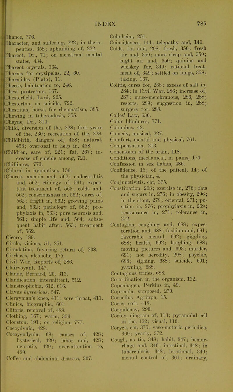 hance, 776. liaracter, and suffering, 222; in thera- peutics, 358; upbuilding of, 222. 'liarcot. Dr., 71; on menstrual mental states, 434. 'harcot crystals, 364. harms for erysipelas, 22, 60. harmides (Plato), 11. heese, habituation to, 246. liest protectors, 167. hesterfield, Lord, 225. hestei-ton, on suicide, 722. liestnuts, hoi-se, for rheumatism, 385. 'hewing in tuberculosis, 355. 'heyne. Dr., 314. L'hild, diversion of the, 228; first years of the, 230; recreation of the, 228. Childbirth, dangers of, 458; natural, 458; over-zeal to help in, 458. Children, care of, 221; fat, 267; in- crease of suicide among, 721. ' hilliness, 773. < hloral in hypnotism, 156. t 'horea, anemia and, 562; endocarditis and, 562; etiology of, 561; expec- tant treatment of, 563; colds and, 562; consciousness in, 562; cures of, 562; fright in, 562; growing pains and, 562; pathology of, 562; pro- phylaxis in, 563; pui'e neurosis and, 561; simple life and, 564; subse- quent habit after, 563; treatment of, 562. Cicero, 189. Circle, vicious, 51, 251. Circulation, favoring return of, 208. Cirrhosis, alcoholic, 175. Civil War, Reports of, 286. Clairvoyant, 147. Claude, Bernard, 20, 313. Claudication, intermittent, 512. Claustrophobia, 612, 616. Clavus hystericus, 547. Clergyman's knee, 411; sore throat, 411. Clinics, biographic, 601. Clitoris, removal of, 488. Clothing, 107; warm, 356. Clouston, 191; on religion, 777. Coccydynia, 428. Coccygodynia, 08; causes of, 428; hysterical, 429; labor and, 428; neurotic, 429; over-attention to, 429. Coffee and abdominal disfrcss, 307. Cohnheim, 251. Coincidences, 144; telepathy and, 146. Colds, fat and, 298; fresh, 350; fresh air and, 350; more sleep and, 350; night air and, 350; quinine and whiskey for, 349; rational treat- ment of, 349; settled on lungs, 358; taking, 167. Colitis, cures for, 288; excess of salt in, 284; in Civil War, 286; increase of, 287; muco-membrauous, 286, 288; resorts, 289; suggestion in, 288; surgery for, 288. Colles' Law, 630. Color blindness, 771. Columbus, 42. Comedy, musical, 227. Comfort, mental and physical, 761. Compensation, 213. Concussion of the brain, 118. Conditions, mechanical, in pains, 174. Confession in sex habits, 486. Confidence, 15; of the patient, 14; of the physician, 4. Conjunctivitis, cat, 375. Constipation, 268; exercise in, 276; fats and sugars in, 276; in obesity, 296; in the stout, 278; oriental, 271; po- sition in, 276; prophylaxis in, 269; reassurance in, 271; tolerance in, 272. Contagion, coughing and, 688; expec- toration and, 688; fashion and, 691; favorable mental, 692; giggling, 688; health, 692; laughing, 688; moving pictures and, 693; murder, 691; not heredity, 298; psychic, 688; sighing, 688; suicide, 691; yawning, 688. Contagious trifles, 688. Co-ordination in the organism, 132. Copenhagen, Perkins in, 49. Copremia, supposed, 270. Cornelius Agrippa, 15. Corns, soft, 418. Corpulency, 290. Cortex, diagram of, 113; pyi-amidal cell in the, 122; visual, 110. Coryza, cat, 375; vaso-niotoria periodica, 369; yeariy, 372. Cough, as tic, 348; habit, 347; hemor- rhage and, 346; intestinal, 348; in tuberculosis, 348; irrational. 349; mental control of, 361; ordinaiy,