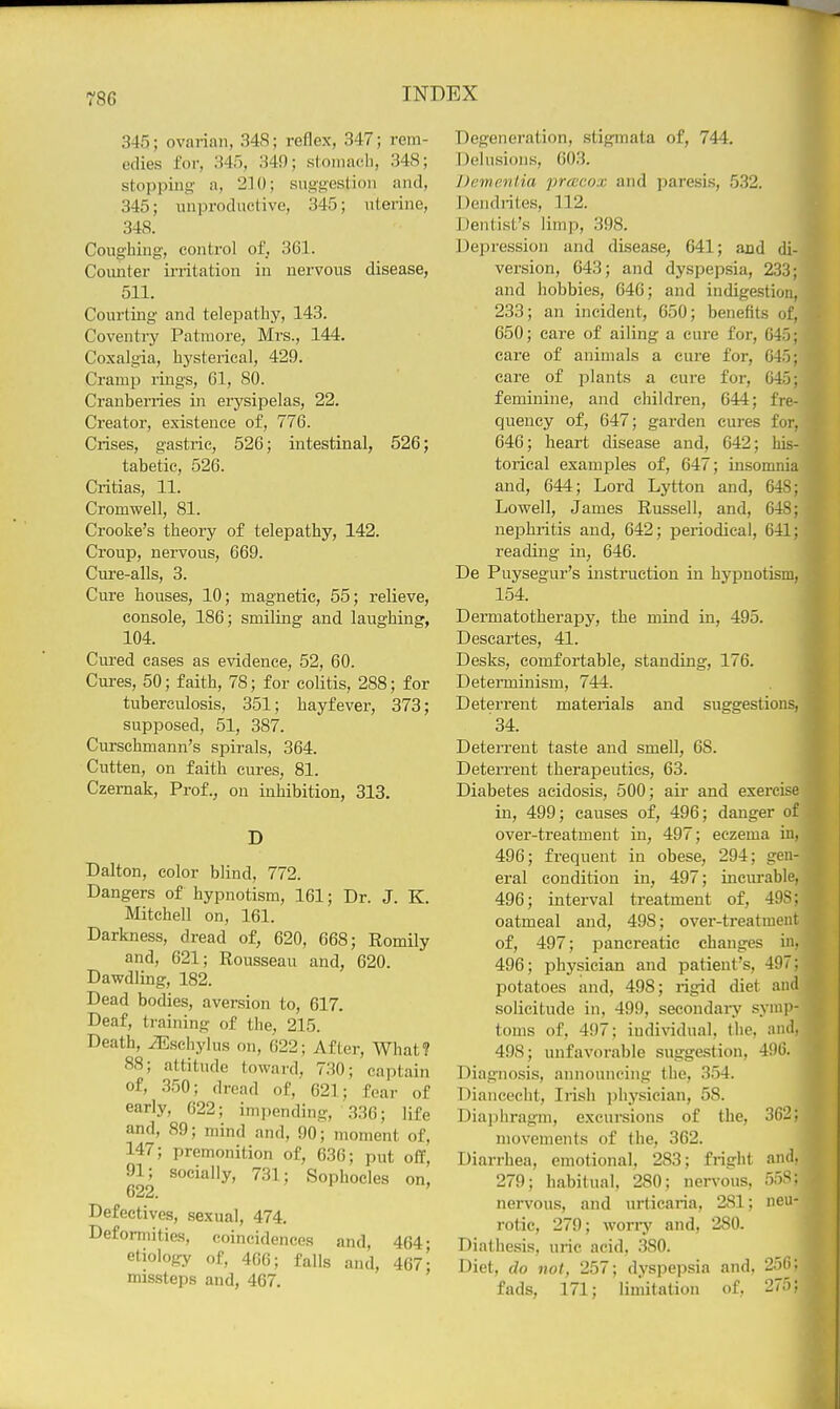 345; ovarian, 348; reflex, 347; rem- edies for, 345, 349; stoinacli, 348; stopping a, 210; suggestion and, 345; nnproductive, 345; uterine, 348. Coughing, control of. 361. Counter irritation in nervous disease, 511. Courting and telepathy, 143. Coventiy Patiuore, Mi's., 144. Coxalgia, hysterical, 429. Cramp rings, 61, SO. Cranberries in erysipelas, 22. Creator, existence of, 776. Crises, gastric, 526; intestinal, 526; tabetic, 526. Critias, 11. Cromwell, 81. Crooke's theory of telepathy, 142. Croup, nervous, 669. Cure-alls, 3. Cure houses, 10; magnetic, 55; relieve, console, 186; smiling and laughing, 104. Cured cases as evidence, 52, 60. Cures, 50; faith, 78; for colitis, 288; for tuberculosis, 351; hayfever, 373; supposed, 51, 387. Cursehmann's spirals, 364. Cutten, on faith cures, 81. Czernak, Prof., on inhibition, 313. D Dalton, color blind, 772. Dangers of hypnotism, 161; Dr. J. K. Mitchell on, 161. Darkness, dread of, 620, 668; Romily and, 621; Rousseau and, 620. Dawdling, 182. Dead bodies, aversion to, 617. Deaf, training of the, 215. Death, iEschylus on, 622; After, What? 88; attitude toward, 730; captain of, 350; dread of, 621; fear of early, 622; impending, 336; life and, 89; mind and, 90; moment of, 147; premonition of, 636; put off, 91; socially, 731; Sophocles on, 622. ' Defectives, sexual, 474. Deformities, coincidences and, 464- etiology of, 466; falls and, 467- missteps and, 467. Degeneration, .stigmata of, 744. Delusions, 603. Dcmc.nlia pracox and paresis, 532. Dendrites, 112. Dentist's limp, 398. Depression and disease, 641; and di- version, 643; and dyspepsia, 233; and hobbies, 646; and indigestion, 233; an incident, 650; benefits of, 650; care of ailing a cure for, 045; care of animals a cure for, 645; care of plants a cure for, 645; feminine, and children, 644; fre- quency of, 647; garden cures for, 646; heart disease and, 642; his- torical examples of, 647; insomnia and, 644; Lord Lytton and, 64S; Lowell, James Russell, and, 648; nephritis and, 642; periodical, 641; reading in, 646. De Puysegur's insti'uction in hypnotism, 154. Dermatotherapy, the mind in, 495. Descartes, 41. Desks, comfortable, standing, 176. Determinism, 744. Deterrent materials and suggestions, 34. Deterrent taste and smell, 68. DeteiTent therapeutics, 63. Diabetes acidosis, 500; aii* and exercise in, 499; causes of, 496; danger of over-treatment in, 497; eczema in, 496; frequent in obese, 294; gen- eral condition in, 497; incurable, 496; interval treatment of, 49S; oatmeal and, 498; over-treatment of, 497; pancreatic changes iu, 496; physician and patient's, 497; potatoes and, 498; rigid diet and solicitude in, 499, secondary symp- toms of, 497; individual, the, and, 498; unfavorable suggestion, 496. Diagnosis, announcing the, 3.54. Diancecht, Irish ])hysician, 58. Diaphragm, excursions of the, 362; movements of the, 362. Diarrhea, emotional, 283; fright and. 279; habitual, 280; nen'ous, 55S; nervous, and urticaria, 281; neu- rotic, 279; worry and, 280. Diathesis, uric acid, 380. Diet, do not, 257; dyspepsia and. 25li; fads, 171; limitation of, 275;