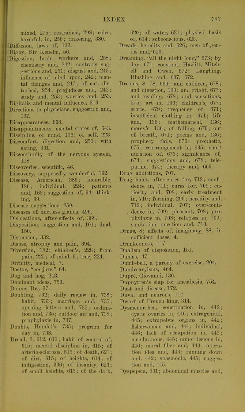 mixed, 275; restrained, 298; rules, harmful, in, 256; tinkering, 380. Diffusion, laws of, 132. Digby, Sir Kenelm, 56. Digestion, brain workers and, 258; chemistry and, 242; contrary sug- gestions and, 251; disgust and, 243; influence of mind upon, 242; men- tal changes and, 247; of cat, dis- turbed, 254; prejudices and, 242; study and, 253; worries and, 253. Digitalis and mental influence, 313. Directions to physicians, suggestion and, 197. Disappearances, 608. Disappointments, mental states of, 643. Discipline, of mind, 196; of self, 223. Discomfort, digestion and, 253; with eating, 301. Discontinuity of the nervous system, 118. Discoveries, scientific, 46. Discovei-y, supposedly wonderful, 192. Disease, American, 380; incurable, 186; individual, 224; patients and, 163; suggestion of, 94; think- ing, 99. Disease sugg'estions, 250. Diseases of ductless glands, 496. Dislocations, after-effects of, 388. Disposition, suggestion and, 101; dual, 150. Distension, 332. Disuse, atrophy and pain, 394. Diversion, 182; children's, 228; from pain, 225; of mind, 9; true, 224. Divinity, medical, 7. Doctor, conjure, 64. Dog and hog, 243. Dominant ideas, 750. Donne, Dr., 37. Doubting, 732; daily review in, 738; habit, 7.33; mai-riage and, 735; opening letters and, 735; ordina- tion and, 735; outdoor air and, 738; prophylaxis in, 737. Doubts, Hamlet's, 735; program for day in, 7.38. Dread, 2, 012, 613; habit of control of, 615; mental discipline in, 615; of arteno-sclerosis, 515; of death, 621; of dirt, 615; of heights, 614; of indigestion, 306; of insanity, 623; of small heights, 615; of the dark. 620; of water, 621; physical basis of, 614; subconscious, 625. Dreads, heredity and, 626; men of gen- ius and,'623. Dreaming, all the night long, 673; by day, 671; constant, Hazlitt, Mitch- ell and Owen, 672; Laughing, Blushing and, 607, 672. Dreams, 8, 78, 669; and children, 678; and digestion, 100; and fright, 677; and reading, 678; and sensations, 575; art in, 136; children's, 677; erotic, 479; frequency of, 671; insufficient clothing in, 671; life and, 136; mathematical, 136; mercy's, 136; of falling, 670; out of breath, 671; poems and, 136; prophecy fails, 676; prophetic, 675; rearrangement in, 635; short duration of, 673; significance of, 674; suggestions and, 678; tele- pathic, 674; therapy and, 669. Drug addictions, 707. Drug habit, after-cures for, 712; confi- dence in, 711; cures for, 709; cu- riosity and, 708; early treatment in, 710; forming, 290; heredity and, 712; individual, 707; over-confi- . dence in, 709; pleasant, 708; pro- phylaxis in, 708; relapses in, 709; sanitarium question and, 710. Drugs, 8; effects of, imaginary, 88; in sufficient doses, 4. Drimkenness, 117. Dualism of disposition, 151. Dumas, 47.- Dumb-bell, a parody of exercise, 204. Dundrearyisms, 464. Dupre, Giovanni, 136. Dupuytren's slap for anesthesia, 754. Dust and disease, 172. Duval and neurons, 114. Dwarf of French king, 314. Dysmenorrhea, constipation in, 442; cystic ovaries in, 446; extragenital, 445; extrapelvic organs in, 442; flsherwomen and, 444; individual, 446; lack of occupation in, 443; membranous, 445; minor lesions in, 446; moral fiber and, 443; opera- tion idea and, 443; running down and, 442; spasmodic, 445; sugges- tion and, 445. Dyspepsia, 301; abdominal muscles and.