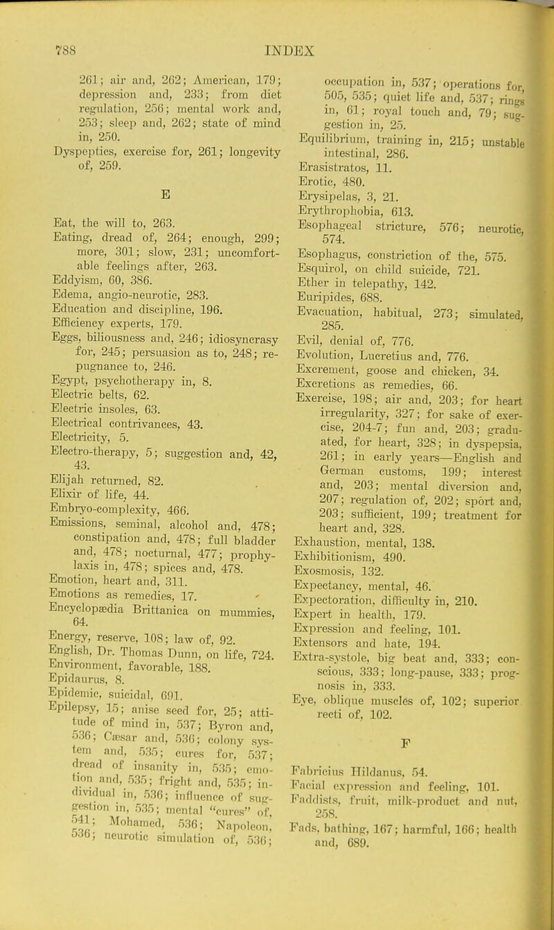 261; air and, 262; American, 179; depression and, 233; from diet regulation, 256; mental work and, 253; sleep and, 262; state of mind in, 250. Dyspeptics, exercise for, 261; longevity of, 259. E Eat, the will to, 263. Eating, dread of, 264; enough, 299; more, 301; slow, 231; uncomfort- able feelings after, 263. Eddyism, 60, 386. Edema, angio-neurotic, 283. Education and discipline, 196. Efficiency experts, 179. Eggs, biliousness and, 246; idiosyncrasy for, 245; persuasion as to, 248; re- pugnance to, 246. Egypt, psychotherapy in, 8. Electric belts, 62. Electric insoles, 63. Electrical contrivances, 43. Electricity, 5. Electro-therapy, 5; suggestion and, 42, 43. Elijah returned, 82. Elixir of life, 44. Embryo-complexity, 466. Emissions, seminal, alcohol and, 478; constipation and, 478; full bladder and, 478; nocturnal, 477; prophy- laxis in, 478; spices and, 478. Emotion, heart and, 311. Emotions as remedies, 17. Encyclopedia Brittanica on mummies, 64. ' Energy, reserve, 108; law of, 92. English, Dr. Thomas Dunn, on life, 724. Environment, favorable, 188. Epidaurus, 8. Epidemic, .suicidal, 691. Epilepsy, 15; anise seed for, 25; atti- tude of mind in, 537; Byron and, 536; CsBsar and, 536; colony .sys- tem and, .5.35; cures for, 5.37; dread of insanity in, 535; emo- »ion and, .535; fright and, 535; in- dividual in, .536; influence of sug- gestion in, 5.35; mental cures of 541; Mohamed, .5.36; Napoleon,' 0^0; neurotic simulation of, 536; occupation in, 537; operations for 505, 535; quiet life and, 537; riiiys in, 61; royal touch and, 79; sug- gestion in, 25. Equilibrium, training in, 215; unstable intestinal, 286. Erasistratos, 11. Erotic, 480. Erysipelas, 3, 21. Erythrophobia, 613. Esophageal stricture, 576: neurotic 574. ' Esophagus, constriction of the, 575. Esquirol, on child suicide, 721. Ether in telepathj'^, 142. Euripides, 688. Evacuation, habitual, 273; simulated, 285. Evil, denial of, 776. Evolution, Lucretius and, 776. Excrement, goose and chicken, 34. Excretions as remedies, 66. Exercise, 198; air and, 203; for heart irregularity, 327; for sake of exer- cise, 204-7; fun and, 203; gradu- ated, for heart, 328; in dyspepsia, 261; in early years—English and Gei-man customs, 199; interest and, 203; mental divereion and, 207; regulation of, 202; sport and, 203; sufficient, 199; treatment for heart and, 328. Exhaustion, mental, 138. Exhibitionism, 490. Exosmosis, 132. Expectancy, mental, 46. Expectoration, difficulty in, 210. Expert in health, 179. Expression and feeling, 101. Extensors and hate, 194. Extra-systole, big beat and, 333; con- scious, 333; long-pause, 333; prog- nosis in, 333. Eye, oblique muscles of, 102; superior recti of, 102. F Fabricius Hildanus, .54. Facial expression and feeling, 101. Faddists, fruit, milk-product and nut. 258. Fads, bathing, 167; harmful, 166; health and, 689.