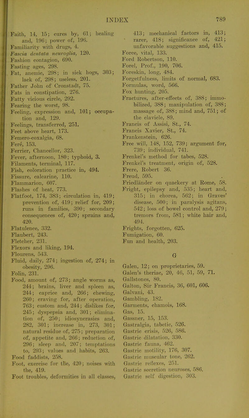 Faith, 14, 15; cures by, 61; healing and, 196; power of, 196. Familiarity with drugs, 4. Fascia dentata neuroglia, 120. Fashion contagion, 690. Fasting ages, 298. Fat, anemic, 298; in sick hogs, 303; lack of, 298; useless, 201. Father John of Cronstadt, 75. Fats in constipation, 276. Fatty \aeious circle, 292. Fearing the worst, 98. Feeling, expression and, 101; occupa- tion and, 129. Feelings, transferred, 251. Feet above heart, 173. Femero-coxalgia, 68. Fere, 153. Ferrier, Chancellor, 323. Fever, afternoon, 180; typhoid, 3. Filaments, terminal, 117. Fish, coloration practice in, 494. Fissure, ealcarine, 110. Flammarion, 607. Flashes of heat, 773. Flatfoot, 174, 383; circulation in, 419; prevention of, 419; relief for, 209; runs in families, 390; secondary consequences of, 420; sprains and, 420. Flatulence, 332. Flaubert, 243. Fletcher, 231. Flexors and liking, 194. Flourens, 543. Fluid, daily, 274; ingestion of, 274; in obesity, 296. Folin, 231. Food, amount of, 273; angle worms as, 244; brains, liver and spleen as, 244; caprice and, 266; chewing, 260; craving for, after operafion, 763; custom and, 244; dislikes for, 245; dyspepsia and, 301; elimina- tion of, 250; idiosyncrasies and, 282, 301; increase in, 27.3, 301; natural residue of, 275; preparation of, appetite and, 260; reduction of, 296; sleep and, 207; temptations to, 293; values and habits, 263. Food faddists, 258. Foot, exercise for the, 420; noises with the, 419. Foot troubles, defonnities in all classes, 413; mechanical factors in, 413; rarer, 418; significance of, 421; unfavorable suggestions and, 415. Force, vital, 133. Ford Robertson, 110. Forel, Prof., 190, 706. Foreskin, long, 484. Forgetfulness, limits of normal, 683. Formulas, word, 566. Fox hunting, 205. Fractures, after-effects of, 388; immo- bilized, 388; manipulation of, 388; massage of, 388; mind and, 751; of the clavicle, 89. Francis of Assisi, St., 74. Francis Xavier, St., 74. Frankenstein, 626. Free will, 148, 152, 739; argument for, 739; individual, 741. Frenkel's method for tabes, 528. Frenkel's treatment, origin of, 528. Frere, Robert 36. Freud, 595. Friedlander on quackery at Rome, 58. Fright, epilepsy and, 535; heart and, 315; in chorea, 562; in Graves' disease, 500; in paralysis agitans, 542; loss of bowel control and, 279; tremors from, 581; white hair and, 494. Frights, forgotten, 625. Fumigation, 60. Fun and health, 203. G Galen, 12; on proprietaries, 59. Galen's theriac, 20, 46, 51, 59, 71. Gallstones, 80. Galton, Sir Francis, 36, 601, 606. Galvani, 43. Gambling, 182. Garments, chamois, 168. Gas, 15. Gassner, 15, 153. Gastralgia, tabetic, 526. Gastric crisis, 526, 586. Gastric dilntnlion, 330. Gastric fauna, 462. Gastric motility, 176, 307. Gastric muscular tone, 262. Gastric roliexcs, 251. Gastric secretion neuroses, 586. Gastric self digestion, 303.