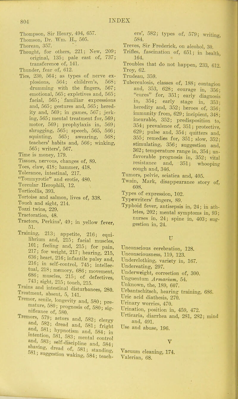 Thompson, Sir Henry, 494, 657. Thomson, Dr. Wni. H., 505. Thoreau, 357. Thought, for others, 221; New, 209; original, 135; pale east of, 737; transference of, 141. Thunder, fear of, 012. Ties, 230, 564; as types of nerve ex- plosions, 504; children's, 568 drumming with the fingers, 567 emotional, 565; expletives and, 565 facial, 565; ' familiar expressions and, 565; gestures and, 565; hered- ity and, 569; in games, 567; jerk- ing, 565; mental treatment for, 569 motor, 569; prophylaxis in, 569 shrugging, 565; speech, 565, 566 squinting, 565; swearing, 568 teachers' habits and, 566; winking, 565; writers', 567. Time is money, 179. Tissues, nervous, changes of, 89. Toes, claw, 418; hammer, 418. Tolerance, intestinal, 217. Tommyrotic and erotic, 480. Toreular Herophili, 12. Torticollis, 393. Tortoise and salmon, lives of, 338. Touch and sight, 214. Tozzi twins, 229. Tractoration, 48. Tractors, Perkins', 49; in yellow fever, 51. Training, 213; appetite, 216; equi- librium and, 215; facial muscles, 101; feeling and, 215; for pain, 217; for weight, 217; hearing, 215, 636; heart, 216; infantile palsy and, 216; in self-control, 745; intellec- tual, 218; memory, 686; movement, 686; muscles, 215; of defectives, '43; sight, 215; touch, 215. Trams and intestinal disturbances, 280. Ireatment, absent, 5, 141. Tremor, senile, longevity and, 580; pre- mature, 580; prognosis of, 580; sig- nificance of, 580 ^''T^' III' '^'••^ ^'^' 582; clergy an ' 58?: f^.S fncl, 581; hypnotism and, .584; in and, .583; self-discipline and, 584; shaving, dread of, 581; standing 581, suggestion waking, 584; teach- ers', 582; types of, 579; writing. 584. ^' Treves, Sir Frederick, on alcohol, 30. Trifles, fascination of, 651; in health 164. Troubles that do not happen, 233, 61'> Troy, 62. Trudeau, 359. Tuberculosis, classes of, 188; contagion and, 353, 628; courage in, 356; ^'cures'' for, 351; early diagnosis in, 354; early stage in, 353; heredity and, 352; heroes of, 356; immunity from, 629; incipient, 348; incurable, 352; predisposition to, 354; prevalence of, 351; protective, 629; pulse and, 354; quitters and. 355; remedies for, 351; slow, 352: stimulating, 356; suggestion and. 362; temperature range in, 354; un- favorable prognosis in, 352; vital resistance and, 351; whooping cough and, 346. Tumors, pehdc, sciatica and, 405. Twain, Mark, disappearance storv of, 608. Types of expression, 102. Typewriters' fingers, 89. Typhoid fever, antisepsis in, 24; in ath- letes, 202; mental symptoms in, 93; nurses in, 24; spine in, 403; sug- gestion in, 24. U Unconscious cerebration, 128. Unconsciousness, 119, 123. Underclothing, variety in, 167. Undereating, 297. Underweight, correction of, 300. Unguentum Armarium, 54. Unknown, the, 189, 607. Urbantschitsch, hearing training, 686. Uric acid diathesis, 270. Urinary worries, 470. Urination, position in, 459, 472. Urticaria, diarrhea and, 281, 282; mind and, 491. Use and abuse, 196. Vacuum cleaning, 174. Valerian, 68.