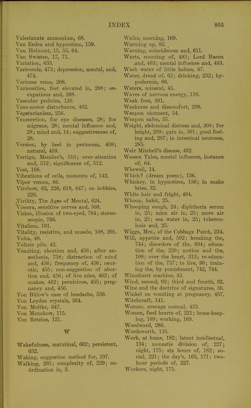 Valerianate ammonium, 68. Van Eeden and hypnotism, 159. Van Helmont, 15, 55, 64. Van Swieten, 17, 71. Variation, 633. Varicocele, 473; depression, mental, and, 474. Varicose veins, 208. Varicosities, feet elevated in, 208; oc- cupations and, 208. Vascular pedicles, 126. Vaso-motor disturbance, 492. Vegetarianism, 256. Venesection, for eye diseases, 28; for migrane, 28; mental influence and, 28; mind and, 14; suggestiveness of, 28. Version, by heel in perineum, 459; natural, 459. Vertigo, Meniere's, 516; over-attention and, 512; significance of, 512. Vest, 168. Vibrations of cells, moments of, 142. Viper venom, 66. Virchow, 62, 226, 618, 647; on hobbies, 226. Virility, The Ages of Mental, 624. Viscera, sensitive nerves and, 560. Vision, illusion of two-eyed, 764; stereo- scopic, 766. Vitalism, 191. Vitality, resistive, and muscle, 108, 201. Volta, 48. Voltaic pile, 43. Vomiting, abortion and, 456; after an- jesthesia, 758; distraction of mind and, 456; frequency of, 456; neur- otic, 455; non-suggestion of abor- tion and, 456; of live mice, 462; of snakes, 462; pernicious, 455; preg- nancy and, 456. Von Billow's case of headache, 550, Von Leyden crystals, 364. Von Moltke, 647. Von Monakow, 115. Von Retzius, 121. W Wakefulness, matutinal, 662; persistent, 652. Waking, suggestion method for, 197. Walking, 205; complexity of, 229; co- ordination in, 3. Walks, morning, 169. Warming up, 92. _ Warning, coincidences and, 611. Warts, counting of, 493; Lord Bacon .and, 493; mental influence and, 493. Wash water of little babies, 67. Water, dread of, 62; drinking, 232; hy- IDodermic, 88. Waters, mineral, 45. Waves of neivous energy, 110. Weak foot, 391. Weakness and discomfort, 299. Weapon ointment, 54. Weapon salve, 55. Weight, abdominal distress and, 309; for height, 299; gain in, 301; good feel- ing and, 297; in intestinal neuroses, 285. Weir Mitchell's disease, 492. Wessex Tales, mental influence, instance of, 64. Whewell, 14. Which? (dream poem), 136. Whiskey, in hypnotism, 156; in snake bites, 32. White hair and fright, 494. Whoop, habit, 25. Whooping cough, 24; diphtheria serum in, 25; mine air in, 25; more air in, 25; sea water in, 25; tubercu- losis and, 25. Wiggs, Mrs., of the Cabbage Patch, 234. Will, appetite and, 592; breaking the, 744; disorders of the, 694; educa- tion of the, 220; motion and the, 109; over the heart, 313; re-educa- tion of the, 737; to live, 90; train- ing the, by punishment, 742, 744. Wimshurst machine, 43. Wind, second, 92; third and fourth, 92. Wine and the doctrine of signatures, 36. Winkel on vomiting at pregnancy, 457. Witchcraft, 141. Woman, average normal, 433. Women, feed hearts of, 221; home-keep- ing, 169; woi'king, 169. Woodward, 286. Wordsworth, 135. Work, at home, 182; latent intellectual, 134; monastic division of, 227; night, 175; six hours of, 182; so- cial, 221; the day's, 165, 171; two- hour periods of, 227. Workers, night, 175.