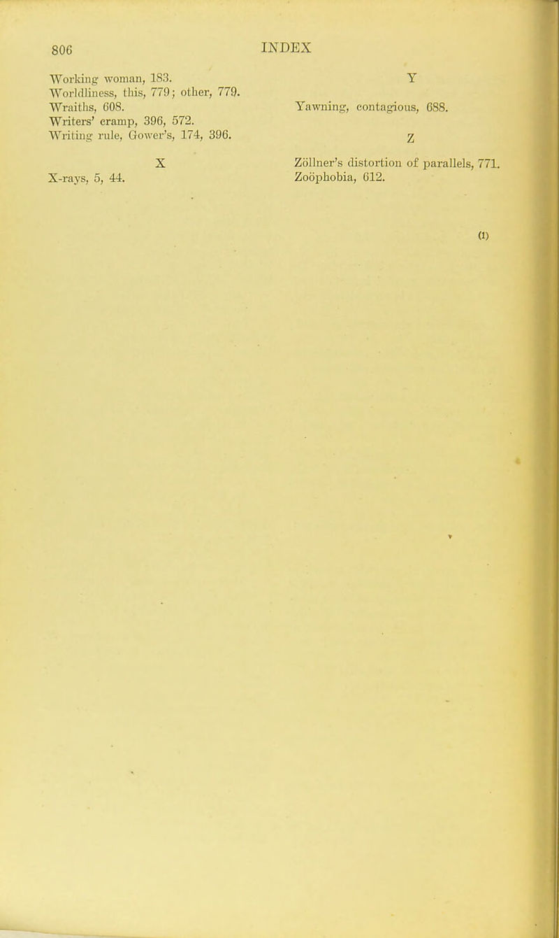 Working woman, 183. Worldliness, this, 779; other, 779. Wraiths, 608. Writers' cramp, 396, 572. Writing' rule, Gower's, 174, 396. X X-rays, 5, 44. Y Yawning, contagious, 688. Z Zollner's distortion of parallels, 771. Zoophobia, 612.