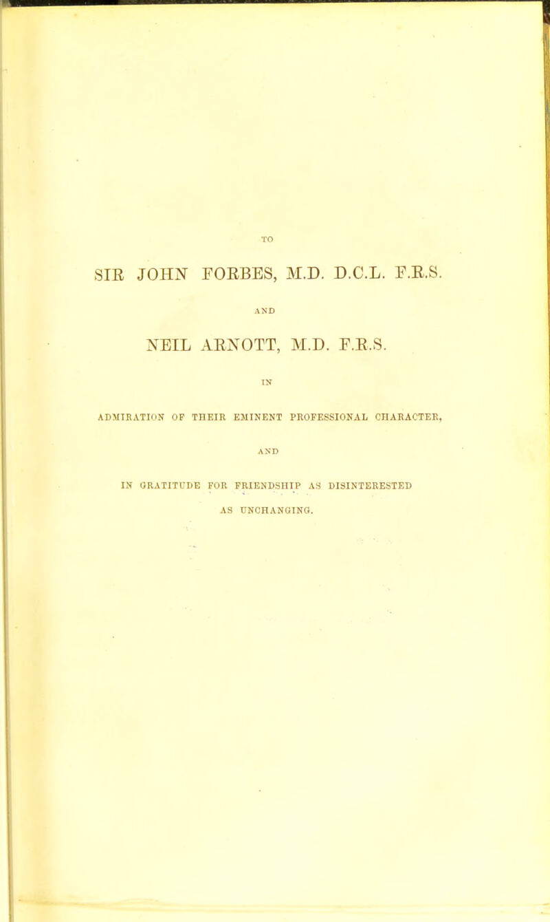 SIE JOHN FORBES, M.D. D.C.L. P.R.S. AND NEIL AENOTT, M.D. F.E.S. IN ADMIRATION OP THEIR EMINENT PROFESSIONAL CHARACTER, AND IN GRATITUDE FOR FRIENDSHIP AS DISINTERESTED AS UNCHANGING.