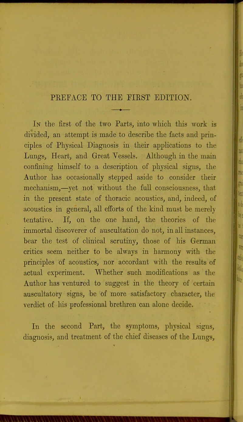 PEEFACE TO THE EIRST EDITION. In the first of the two Parts, into which this work is divided, an attempt is made to describe the facts and prin- ciples of Physical Diagnosis in their applications to the Lungs, Heart, and Great Vessels, Although in the main confining himself to a description of physical signs, the Author has occasionally stepped aside to consider their mechanism,—yet not without the fuU consciousness, that in the present state of thoracic acoustics, and, indeed, of acoustics in general, aU efforts of the kind must be merely tentative. If, on the one hand, the theories of the immortal discoverer of auscultation do not, in all instances, bear the test of clinical scrutiny, those of his German critics seem neither to be always in harmony with the principles of acoustics, nor accordant with the results of actual experiment. Wliether such modifications as the Author has ventured to suggest in the theory of certain auscultatory signs, be of more satisfactory character, tlie verdict of his professional bretliren can alone decide. In the second Part, the symptoms, physical signs, diagnosis, and treatment of the chief diseases of the Lungs,