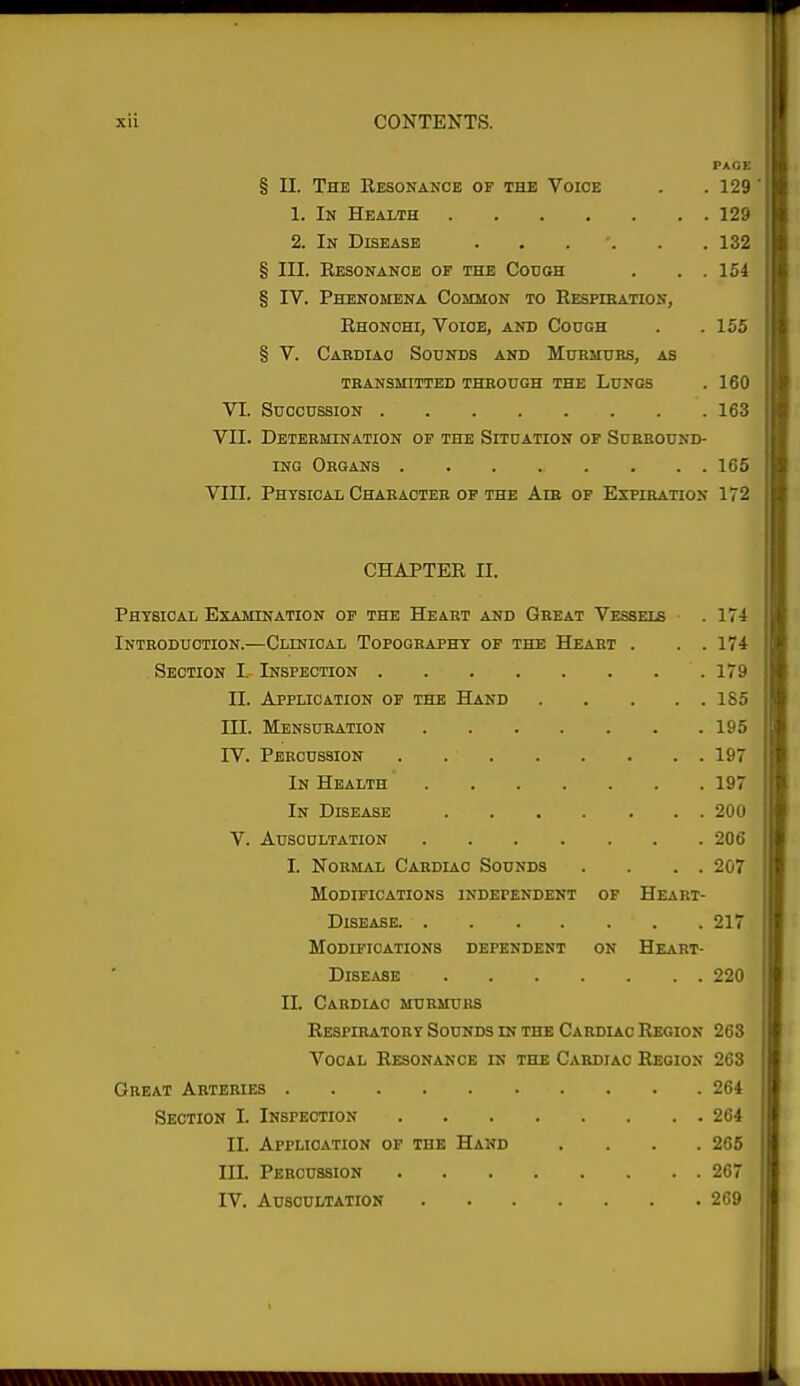 PACE § II. The Resonance of the Voice . .129 1. In Health 129 2. In Disease 132 § III. Resonance of the Couqh . . . 154 § IV. Phenomena Common to Respiration, Rhonohi, Voice, and Cough . .155 § V. Cabdiao Sounds and Mubmubs, as TRANSMITTED THROUGH THE LUNGS . 160 VI. SUCCUSSION 163 VII. Determination op the Situation of Suebound- iNG Organs ........ 165 VIII. Phtsioal Character of the Am of Expiration 172 CHAPTER II. Physical Examination op the Heart and Geeat Vessels .171 Introduction.—Clinioal Topography of the Heart . . . 174 Section I. Inspection 179 II. Application op the Hand 185 III. Mensuration 195 IV. Percussion 197 In Health 197 In Disease 200 V. Auscultation 206 I. Normal Cardiac Sounds . . . . 207 Modifications independent of Heari- DlSEASE 217 Modifications dependent on Heart- DlSEASE 220 II. Cardiac murmurs Respibatoby Sounds in the Cabdiac Region 263 Vocal Resonance in the Cardiac Region 263 Great Arteries 264 Section I. Inspection 264 II. Application of the Hand .... 265 III. Percussion 267 IV. Auscultation 269