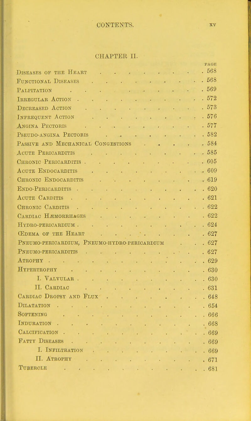 CHAPTER II. PAGE Diseases of the Heart 568 Functional Diseases 568 Palpitation ... 569 Ikreotjlar Action 572 Decreased Action 573 Infrequent Action 576 Angina Pectoris 577 Pseudo-angina Pectoris 582 Passive and Mechanical Congestions 584 Acute Pericarditis 585 Chronic Pericarditis 605 Acute Endocarditis 609 Chronic Endocarditis 619 Endo-Pericarditis 620 Acute Carditis 621 Chronic Carditis 622 Cardiac Haemorrhages 622 Hydro-pericardium 624 (Edema of the Heart . . . • 627 Pneumo-perioardium, Pneumo-hydro-pbricardium . . . 627 Pneumo-pericarditis ■ . .627 Atrophy ' . . . 629 Hypertrophy 630 I. Valvular 630 II. Cardiac 631 Cardlao Dropsy and Flux 648 Dilatation 654 Softening 666 Induration 668 Calcification 669 Fatty Diseases 669 I. Infiltration 669 II. Atrophy 671 Tubercle 681