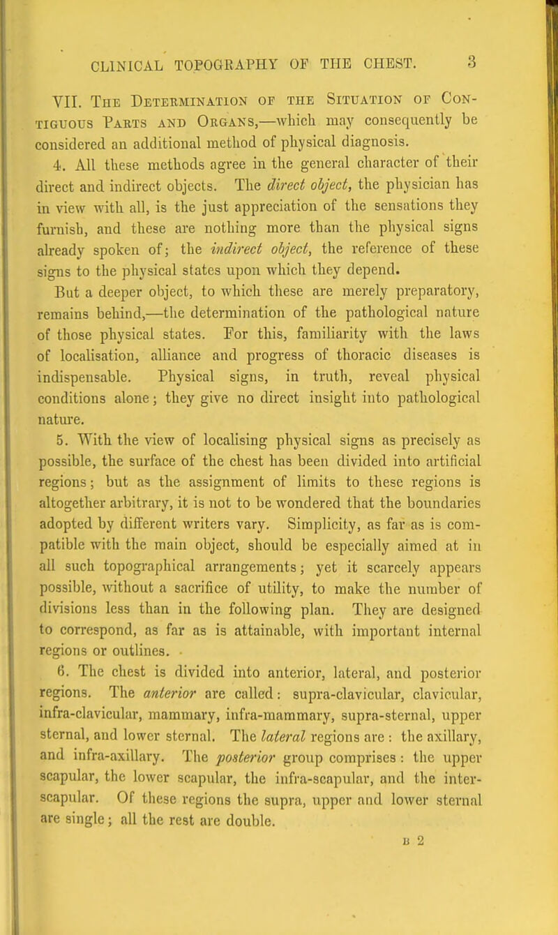 VII. The Determination of the Situation of Con- tiguous Parts and Organs,—which may consequently be considered an additional method of physical diagnosis. 4. All these methods agree in the general character of their direct and indirect objects. The direct object, the physician has in view with all, is the just appreciation of the sensations they furnish, and these are nothing more than the physical signs already spoken of; the indirect object, the reference of these signs to the physical states upon which they depend. But a deeper object, to which these are merely preparatory, remains behind,—the determination of the pathological nature of those physical states. For this, familiarity with the laws of localisation, aUiance and progress of thoracic diseases is indispensable. Physical signs, in truth, reveal physical conditions alone; they give no direct insight into pathological natm'e. 5. With the view of localising physical signs as precisely as possible, the surface of the chest has been divided into artificial regions; but as the assignment of limits to these regions is altogether arbitrary, it is not to be wondered that the boundaries adopted by different writers vary. Simplicity, as far as is com- patible with the main object, should be especially aimed at in all such topographical arrangements; yet it scarcely appears possible, without a sacrifice of utQity, to make the number of divisions less than in the following plan. They are designed to correspond, as far as is attainable, with important internal regions or outlines. - 6. The chest is divided into anterior, lateral, and posterior regions. The anterior are called: supra-clavicular, clavicular, infra-clavicular, mammary, infra-mammary, supra-sternal, upper sternal, and lower sternal. The lateral regions are : the axillary, and infra-axillary. The posterior group comprises: the upper scapular, the lower scapular, the infra-scapular, and the inter- scapular. Of these regions the supra, upper and lower sternal are single; all the rest are double. u 2