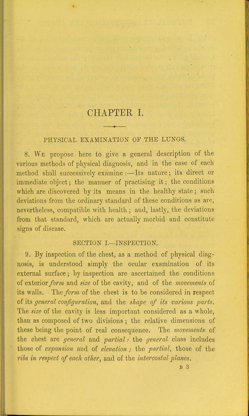 CHAPTER I. PHYSICAL EXAMINATION OF THE LUNGS. 8. We propose here to give a general description of the various methods of physical diagnosis, and in the case of each method shall successively examine :—Its nature; its direct or immediate object; the manner of practising it; the conditions which are discovered by its means in the healthy state; such deviations from the ordinary standard of these conditions as are, nevertheless, compatible with health; and, lastly, the deviations from that standard, which are actually moi'bid and constitute signs of disease. SECTION I.—INSPECTION. 9. By inspection of the chest, as a method of physical diag- nosis, is understood simply the ocular examination of its external surface; by inspection are ascertained the conditions of exterior form and size of the cavity, and of the movements of its walls. The form of the chest is to be considered in respect of its general configuration, and the shape of its various 2)arts. The size of the cavity is less important considered as a whole, than as composed of two divisions ; the relative dimensions of these being the point of real consequence. The movements of the chest are general and partial: the general class includes those of expansion and of elevation ; the partial, those of the ribs in respect of each other, and of the intercostal planes. B 3