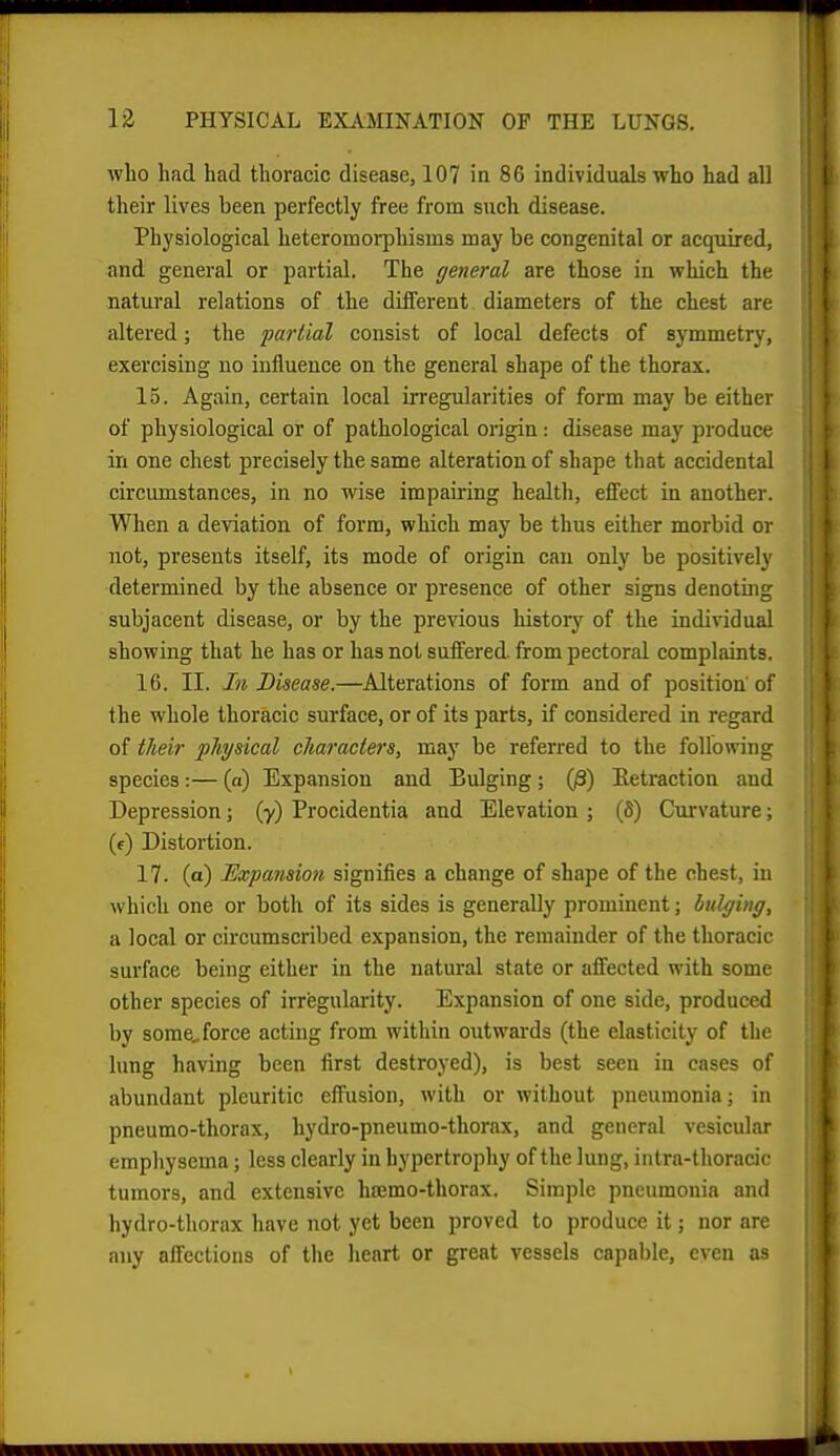 who had had thoracic disease, 107 in 86 individuals who had all their lives been perfectly free from such disease. Physiological heteromorpliisms may be congenital or acqviired, and general or partial. The general are those in which the natural relations of the diiferent diameters of the chest are altered; the partial consist of local defects of symmetry, exercising no influence on the general shape of the thorax. 15. Again, certain local ii-regularities of form may be either of physiological or of pathological origin: disease may produce in one chest precisely the same alteration of shape that accidental circumstances, in no wise impairing health, effect in another. When a deviation of form, which may be thus either morbid or not, presents itself, its mode of origin can only be positively determined by the absence or presence of other signs denoting subjacent disease, or by the previous history of the individual showing that he has or has not suffered from pectoral complaints. 16. II. In Disease.—Alterations of form and of position'of the whole thoracic surface, or of its parts, if considered in regard of their jphysical characters, may be referred to the following species:— (a) Expansion and Bulging ; (/3) Eetraction and Depression; (y) Procidentia and Elevation ; (6) Curvature; (f) Distortion. 17. (a) Expansion signifies a change of shape of the chest, iu which one or both of its sides is generally prominent; bulging, a local or circumscribed expansion, the remainder of the thoracic surface being either in the natural state or affected with some other species of irregularity. Expansion of one side, produced by some, force acting from within outwards (the elasticity of the lung having been first destroyed), is best seen in cases of abundant pleuritic effusion, with or without pneumonia; in pneumo-thorax, hydro-pneumo-thorax, and general vesicular emphysema; less clearly in hypertrophy of the lung, intra-thoracic tumors, and extensive hromo-thorax. Simple pneumonia and hydro-thorax have not yet been proved to produce it; nor are any affections of the heart or great vessels capaljle, even as