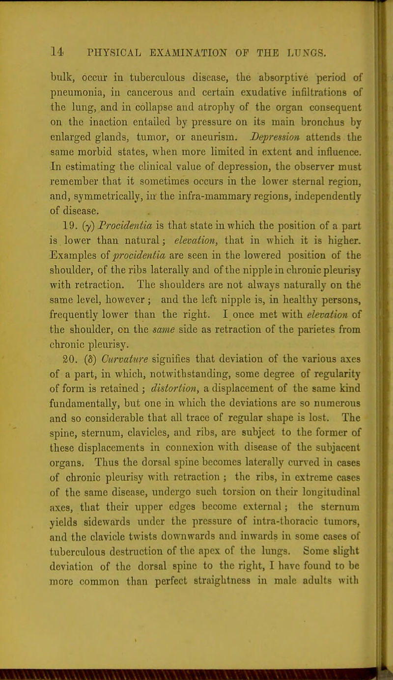 bulk, occiu in tuberculous disease, the absorptive period of pneumonia, in cancerous and certain exudative infiltrations of the lung, and in collapse and atrophy of the organ consequent on the inaction entailed by pressure on its main bronchus by enlarged glands, tumor, or aneurism. Depression attends the same morbid states, when more limited in extent and influence. In estimating the clinical value of depression, the observer must remember that it sometimes occurs in the lower sternal region, and, symmetrically, in the infra-mammary regions, independently of disease. 19. (y) Procidentia is that state in which the position of a part is lower than natural; elevation, that in which it is higher. Examples of procidentia are seen in the lowered position of the shoulder, of the ribs laterally and of the nipple in chronic pleurisy with retraction. The shoulders are not always naturally on the same level, however; and the left nipple is, in healthy persons, frequently lower than the right. I once met with eZeua/jwi of the shoulder, on the same side as retraction of the parietes from chronic plem'isy. 20. (fi) Curvature signifies that deviation of the various axes of a part, in which, notwithstanding, some degree of regularity of form is retained ; distortion, a displacement of the same kind fundamentally, but one in which the deviations are so numerous and so considerable that all trace of regular shape is lost. The spine, sternum, clavicles, and ribs, are subject to the former of these displacements in connexion with disease of the subjacent organs. Thus the dorsal spine becomes laterally curved in cases of chronic pleurisy with retraction ; the ribs, in extreme cases of the same disease, undergo such torsion on their longitudinal axes, that their upper edges become external; the sternum yields sidewards under the pressure of intra-thoracic tumors, and the clavicle twists downwards and inwards in some cases of tuberculous destruction of the apex of the lungs. Some slight deviation of the dorsal spine to the right, I have found to be more common than perfect straightness in male adults with