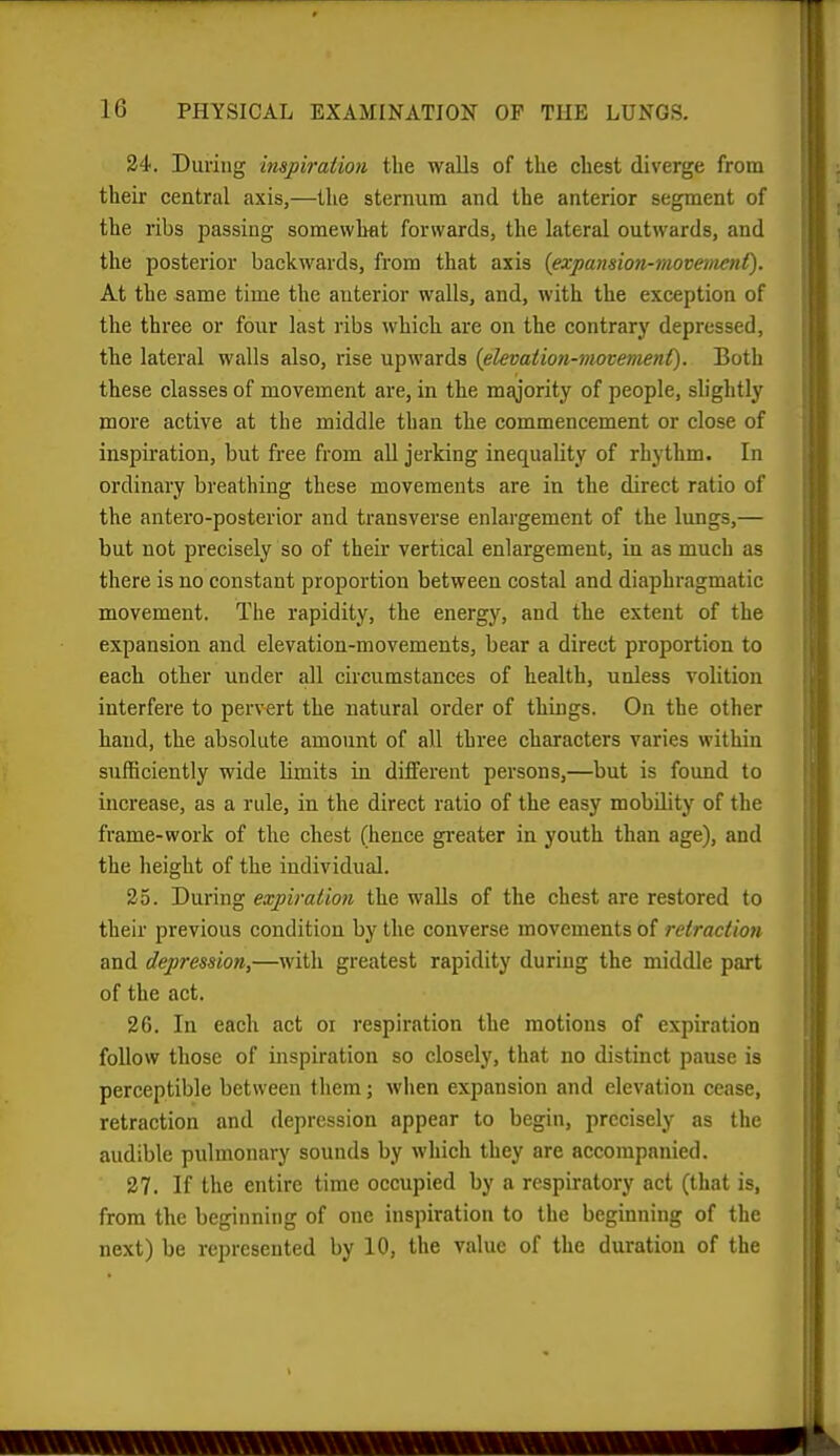 34. During inspiration the walls of the chest diverge from their central axis,—the sternum and the anterior segment of the ribs passing somewhat forwards, the lateral outwards, and the posterior backwards, from that axis {expansion-movement). At the same time the anterior walls, and, with the exception of the three or four last ribs which are on the contrary depressed, the lateral walls also, rise upwards (elevation-movement). Both these classes of movement are, in the m^ority of people, slightly more active at the middle than the commencement or close of inspiration, but free from all jerking inequality of rhythm. In ordinary breathing these movements are in the direct ratio of the antero-posterior and transverse enlargement of the lungs,— but not precisely so of their vertical enlargement, in as much as there is no constant proportion between costal and diaphragmatic movement. The rapidity, the energy, and the extent of the expansion and elevation-movements, bear a direct proportion to each other under all circumstances of health, unless volition interfere to pervert the natural order of things. On the other hand, the absolute amount of all three characters varies within sufficiently wide limits in different persons,—but is found to increase, as a rule, in the direct ratio of the easy mobility of the frame-work of the chest (hence gi-eater in youth than age), and the height of the individual. 25. During expiration the walls of the chest are restored to their previous condition by the converse movements of retraction and depression,—with greatest rapidity during the middle part of the act. 26. In each act oi respiration the motions of expiration follow those of inspiration so closely, that no distinct pause is perceptible between them; when expansion and elevation cease, retraction and depression appear to begin, precisely as the audible pulmonary sounds by which they are accompanied. 27. If the entire time occupied by a respiratory act (that is, from the beginning of one inspiration to the beginning of the next) be represented by 10, the value of the duration of the