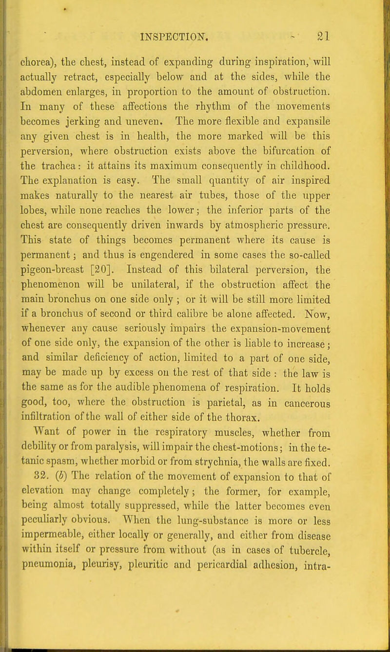 ckorea), the cliest, instead of expanding during inspiration,'will actuallj'^ retract, especially below and at the sides, while the abdomen enlarges, in proportion to the amount of obstruction. In many of these affections the rhythm of the movements becomes jerking and uneyen. The more flexible and expansile any given chest is in health, the more marked will be this perversion, where obstruction exists above the bifurcation of the trachea: it attains its maximum consequently in childhood. The explanation is easy. The small quantity of air inspired makes naturally to the nearest air tubes, those of the upper lobes, while none reaches the lower; the inferior parts of the chest are consequently driven inwards by atmospheric pressure. This state of things becomes permanent where its cause is permanent; and thus is engendered in some cases the so-called pigeon-breast [20]. Instead of this bilateral perversion, the phenomenon will be unilateral, if the obstruction affect the main bronchus on one side only ; or it will be still more limited if a bronchus of second or third calibre be alone affected. Now, whenever any cause seriously impairs the expansion-movement of one side only, the expansion of the other is liable to increase; and similar deficiency of action, limited to a part of one side, may be made up by excess on the rest of that side : the law is the same as for tlie audible phenomena of respiration. It holds good, too, where the obstruction is parietal, as in cancerous infiltration of the wall of either side of the thorax. Want of power in the respiratory muscles, whether from debility or from paralysis, will impair the chest-motions; in the te- tanic spasm, whether morbid or from strychnia, the walls are fixed. 32. (b) The relation of the movement of expansion to that of elevation may change completely; the former, for example, being almost totally suppressed, while the latter becomes even peculiarly obvious. When the lung-substance is more or less impermeable, either locally or generally, and either from disease witliin itself or pressure from without (as in cases of tubercle, pneimionia, pleurisy, pleuritic and pericardial adhesion, intra-
