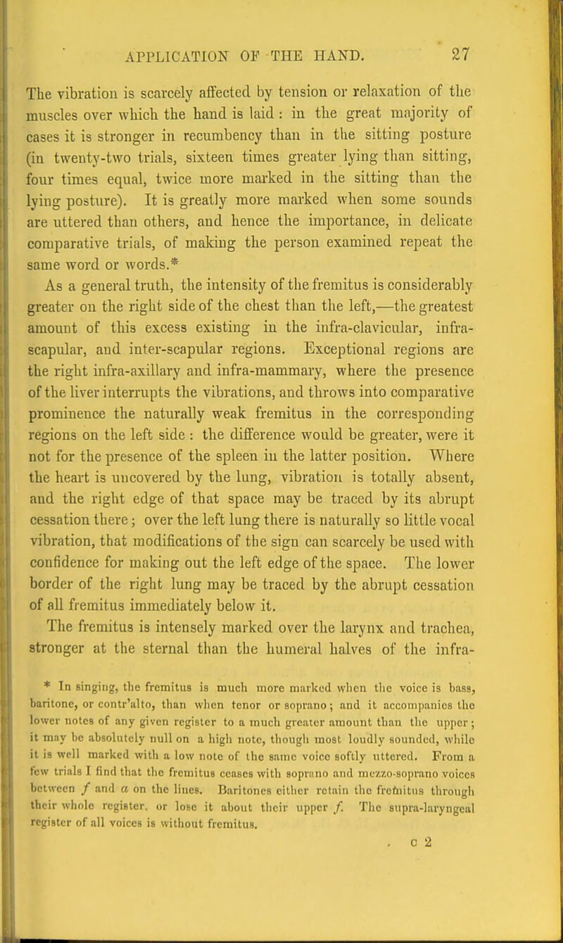 The vibration is scarcely affected by tension or relaxation of the muscles over which the hand is laid : in the great majority of cases it is stronger in recumbency than in the sitting posture (in twenty-two trials, sixteen times greater lying than sitting, four times equal, twice more mai'ked in the sitting than the lying posture). It is greatly more marked when some sounds are uttered than others, and hence the importance, in delicate comparative trials, of making the person examined repeat the same word or words.* As a general truth, the intensity of the fremitus is considerably gi'eater on the right side of the chest than the left,—the greatest amount of this excess existing in the infra-clavicular, infra- scapular, and inter-scapular regions. Exceptional regions are the right infra-axillary and infra-mammary, where the presence of the liver interrupts the vibrations, and throws into comparative prominence the naturally weak fremitus in the corresponding regions on the left side : the difference would be greater, were it not for the presence of the spleen iu the latter position. Where the heart is uncovered by the lung, vibration is totally absent, and the right edge of that space may be traced by its abrupt cessation there; over the left lung there is naturally so little vocal vibration, that modifications of the sign can scarcely be used with confidence for making out the left edge of the space. The lower border of the right lung may be traced by the abrupt cessation of all fremitus immediately below it. The fremitus is intensely marked over the larynx and trachea, stronger at the sternal than the humeral halves of the infra- * In singing, the fremitus is mucli more marked wlien tlic voice is bass, baritone, or contr'alto, than when tenor or soprano; and it accompanies the lower notes of any given register to a much greater amount than the upper ; it may be absolutely null on a high note, thougli most loudly sounded, while it is well marked with a low note of the same voice softly uttered. From a few trials I find that the fremitus ceases with soprano and mezzo-soprano voices between / .ind a on the lines. Baritones cither retain the freftiitiis through their whole register, or lose it about tlieir upper /. The 8upr.a-]aryngeal register of all voices is without fremitus. . C 2