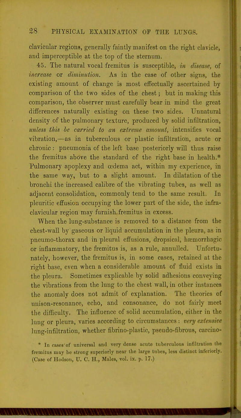 clavicular regions, generally faintly manifest on the right clavicle, and imperceptible at tlie top of the sternum. 45. The natural vocal fremitus is susceptible, in diseane, of increase or diminution. As in the case of other signs, the existing amount of change is most effectually ascertained by comparison of the two sides of the chest; but in making this comparison, the observer must carefully bear in mind the great differences naturally existing on these two sides. Unnatural density of the pulmonary texture, produced by solid infiltration, unless this he carried to an extreme amount, intensifies vocal vibration,—as in tuberculous or plastic infiltration, acute or chronic : pneumonia of the left base posteriorly will thus raise the fremitus above the standard of the right base in health.' Pulmonary apoplexy and oedema act, within my experience, in the same way, but to a slight amount. In dilatation of the bronchi the increased calibre of the vibrating tubes, as well as adjacent consolidation, commonly tend to the same result. In pleuritic efifusioa occupying the lower part of the side, the infra- clavicular region may furnish, fremitus in excess. When the lung-substance is removed to a distance from the chest-waU by gaseous or liquid accumulation in the pleura, as in pneumo-thorax and in pleural effusions, dropsical, lijemorrhagic or inflammatory, the fremitus is, as a rule, annulled. Unfortu- nately, however, the fremitus is, in some cases, retained at the right base, even when a considerable amount of fluid exists in the pleura. Sometimes explicjible by solid adhesions conveying the vibrations from the lung to the chest wall, in other instances the anonialy does not admit of explanation. The theories of unison-resonance, echo, and consonance, do not fairly meet the difficulty. The influence of solid accumulation, either in the lung or pleura, varies according to circumstances: very extensive lung-infiltration, whether fibrino-plastic, pseudo-fibrous, carcino- * In cascs of universal and very dense acute tuberculous infillintion the fremitus may be strong superiorly near the largo tubes, less distinct inforiorly. (Case of Hodson, U. C. H., Males, vol. ix. p. 17.)