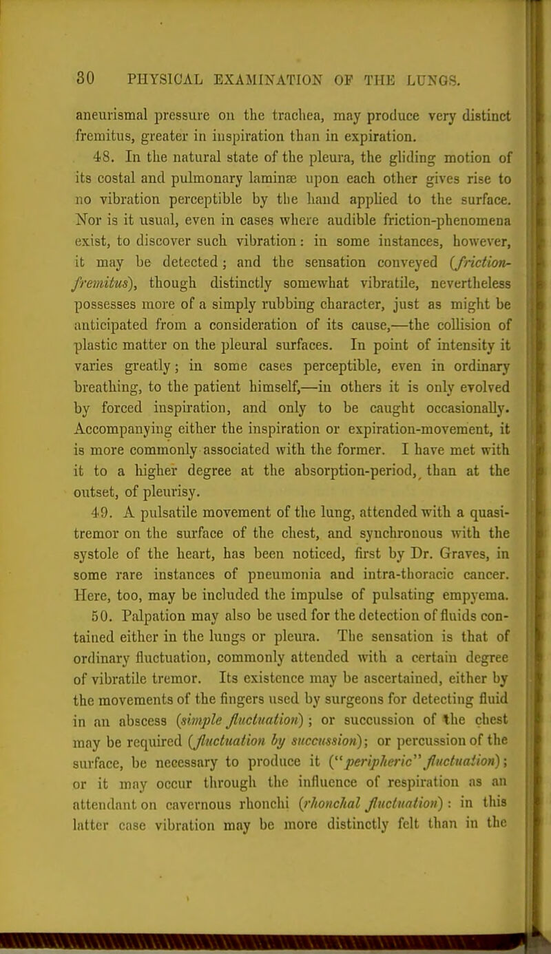 aneurismal pressure on the tracliea, may produce very distinct fremitus, greater in inspiration than in expiration. 48. In the natural state of the pleura, the gliding motion of its costal and pulmonary laminae upon each other gives rise to no vibration perceptible by the hand applied to the surface. Nor is it usual, even in cases where audible friction-phenomena exist, to discover such vibration: in some instances, however, it may be detected; and the sensation conveyed {frietion- fremitus), though distinctly somewhat vibratile, nevertheless possesses more of a simply rubbing character, just as might be anticipated from a consideration of its cause,—the collision of plastic matter on the pleural surfaces. In point of intensity it varies greatly; in some cases perceptible, even in ordinary breathing, to the patient himself,—in others it is only evolved by forced inspiration, and only to be caught occasionally. Accompanying either the inspiration or expiration-movement, it is more commonly associated with the former. I have met with it to a higher degree at the absorption-period, than at the outset, of pleurisy. 49. A pulsatile movement of the lung, attended with a quasi- tremor on the surface of the chest, and synchronous with the systole of the heart, has been noticed, first by Dr. Graves, in some rare instances of pneumonia and intra-thoracic cancer. Here, too, may be included the impulse of pulsating empyema. 50. Palpation may also be used for the detection of fluids con- tained either in the lungs or pleura. The sensation is that of ordinary fluctuation, commonly attended with a certain degree of vibratile tremor. Its existence may be ascertained, either by the movements of the fingers used by surgeons for detecting fluid in an abscess {simple Jluctuation) ; or succussion of the chest may be required {Jluctuation hy succussion); or percussion of the surface, be necessary to produce it {peripheric fuctuaiion); or it may occur tlu'ough the influence of respiration as .m attendant on cavernous rhonchi {rhonchal Jluctuation) : in this latter case vibration may be more distinctly felt than in the