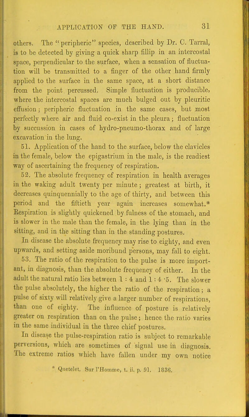 others. The peripheric species, described by Dr. C. Tcarral, is to be detected by giving a quick shai-p fillip in an intercostal space, perpendicular to the surface, when a sensation of fluctua- tion will be transmitted to a finger of the other hand fiii-mly applied to the surface in the same space, at a short distance from the point percussed. Simple fluctuation is producible, where the intercostal spaces are much bulged out by pleuritic efliision; peripheric fluctuation in the same cases, but most perfectly where air and fluid co-exist in the pleura; fluctuation by succussion in cases of hydro-pneumo-thorax and of large excavation in the lung. 51. Application of the hand to the surface, below the clavicles in the female, below the epigastrium in the male, is the readiest way of ascertaining the frequency of respu-ation, 53. The absolute frequency of respiration in health averages in the waking adult twenty per minute; greatest at biiih, it decreases quinquennially to the age of thirty, and between this period and the fiftieth year again increases somewhat.* Eespiratiou is slightly quickened by fulness of the stomach, and is slower in the male than the female, in the lying than in the sitting, and in the sitting than in the standing postures. In disease the absolute frequency may rise to eighty, and even upwai-ds, and setting aside moribund p'ersons, may fall to eight. 53. The ratio of the respiration to the pulse is more import- ant, in diagnosis, than the absolute frequency of either. In the adult the natural ratio lies between 1 : 4 and 1:4-5. The slower the pulse absolutely, the higher the ratio of the respiration; a pulse of sixty wDl relatively give a larger number of respirations, than one of eighty. The influence of posture is relatively greater on respiration than on the pulse; hence the ratio varies in the same individual in the three chief postures. In disease the pidse-respiration ratio is subject to remarkable perversions, which are sometimes of signal use in diagnosis. The extreme ratios which have fallen under my own notice * Qiietelct. SurrHommc, t. ii. p. 91. 1836.