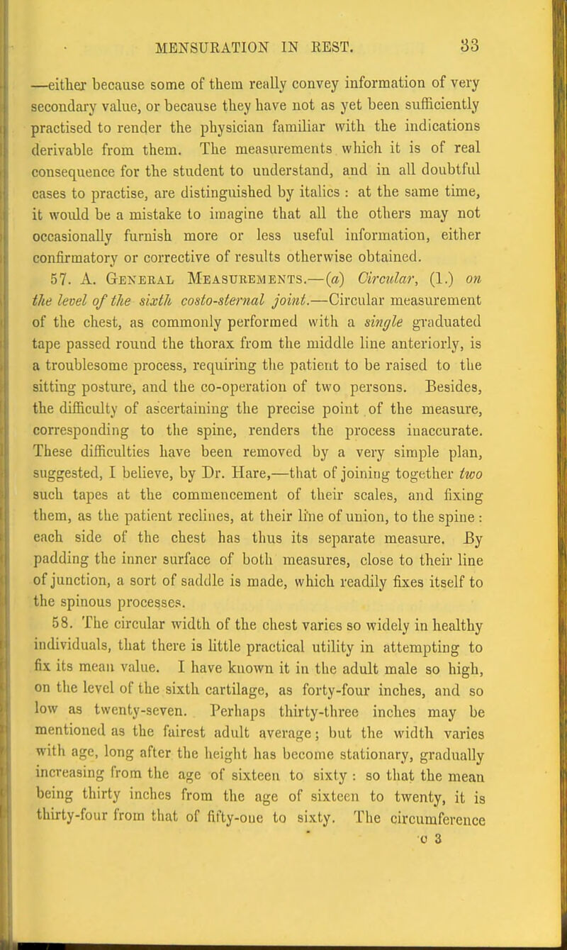 —either because some of them really convey information of very secondary value, or because they have not as yet been sufficiently practised to render the physician familiar with the indications derivable from them. The measurements which it is of real consequence for the student to understand, and in all doubtful cases to practise, are distinguished by italics : at the same time, it would be a mistake to imagine that all the others may not occasionally furnish more or less useful information, either confirmatory or corrective of results otherwise obtained. 57. A. General Measurements.—(a) Circular, (1.) on tJie level of the sixth costo-sternal joint.—Circular measurement of the chest, as commonly performed with a single graduated tape passed round the thorax from the middle line anteriorly, is a troublesome process, requiring tlie patient to be raised to the sitting posture, and the co-operation of two persons. Besides, the difficulty of ascertaining the precise point of the measure, corresponding to the spine, renders the process inaccurate. These difficulties have been removed by a very simple plan, suggested, I believe, by Dr. Hare,—that of joining together two such tapes at the commencement of their scales, and fixing them, as the patient reclines, at their line of union, to the spine : each side of the chest has thus its separate measure. By padding the inner surface of both measures, close to their line of junction, a sort of saddle is made, which readily fixes itself to the spinous processes. 58. The circular width of the chest varies so widely in healthy individuals, that there is little practical utility in attempting to fix its mean value. I have known it in the adult male so high, on the level of the sixth cartilage, as forty-four inches, and so low as twenty-seven. Perhaps thirty-three inches may be mentioned as the fairest adult average; but the width varies with age, long after the height has become stationary, gradually increasing from the age of sixteen to sixty : so that the mean being thirty inches from the age of sixteen to twenty, it is thirty-four from that of fifty-one to sixty. The circumference c 3