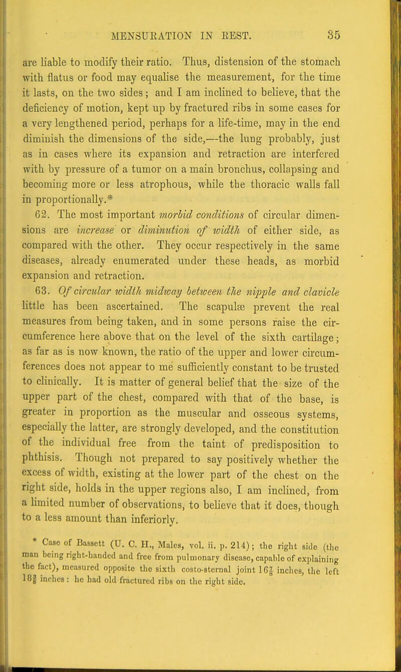 are liable to modify their ratio. Thus, distension of the stomach with flatus or food may equalise the measui'ement, for the time it lasts, on the two sides; and I am inclined to believe, that the deficiency of motion, kept up by fractured ribs in some cases for a very lengthened period, perhaps for a life-time, may in the end diminish the dimensions of the side,—the lung probably, just as in cases where its expansion and retraction are interfered with by pressure of a tumor on a main bronchus, collapsing and becoming more or less atrophous, while the thoracic walls fall in proportionally.* 62. The most important morbid conditions of cii'cular dimen- sions are increase or diminution of loidth of either side, as compared with the other. They occur respectively in the same diseases, abeady enumerated under these heads, as morbid expansion and retraction. 63. Of circular width midicay between tlie nipple and clavicle little has been ascertained. The scapulae prevent the real measures from being taken, and in some persons raise the cir- cumference here above that on the level of the sixth cartilage; as far as is now known, the ratio of the upper and lower circum- ferences does not appear to me sufficiently constant to be trusted to clinically. It is matter of general belief that the size of the upper part of the chest, compared with that of the base, is greater in proportion as the muscular and osseous systems, especially the latter, are strongly developed, and the constitution of the individual free from the taint of predisposition to phthisis. Though not prepared to say positively whether the excess of width, existing at the lower part of the chest on the right side, holds in the upper regions also, I am inclined, from a Umited number of observations, to believe that it does, though to a less amount than inferiorly. * Case of Bassctt (U. C. H., Males, vol. ii. p. 214); the right side (the man being right-handed and free from pulmonary disease, capable of explaining the fact), measured opposite the sixth costo-sternal joint 16| inches, the left 18| inches : he had old fractured ribs on the right side.