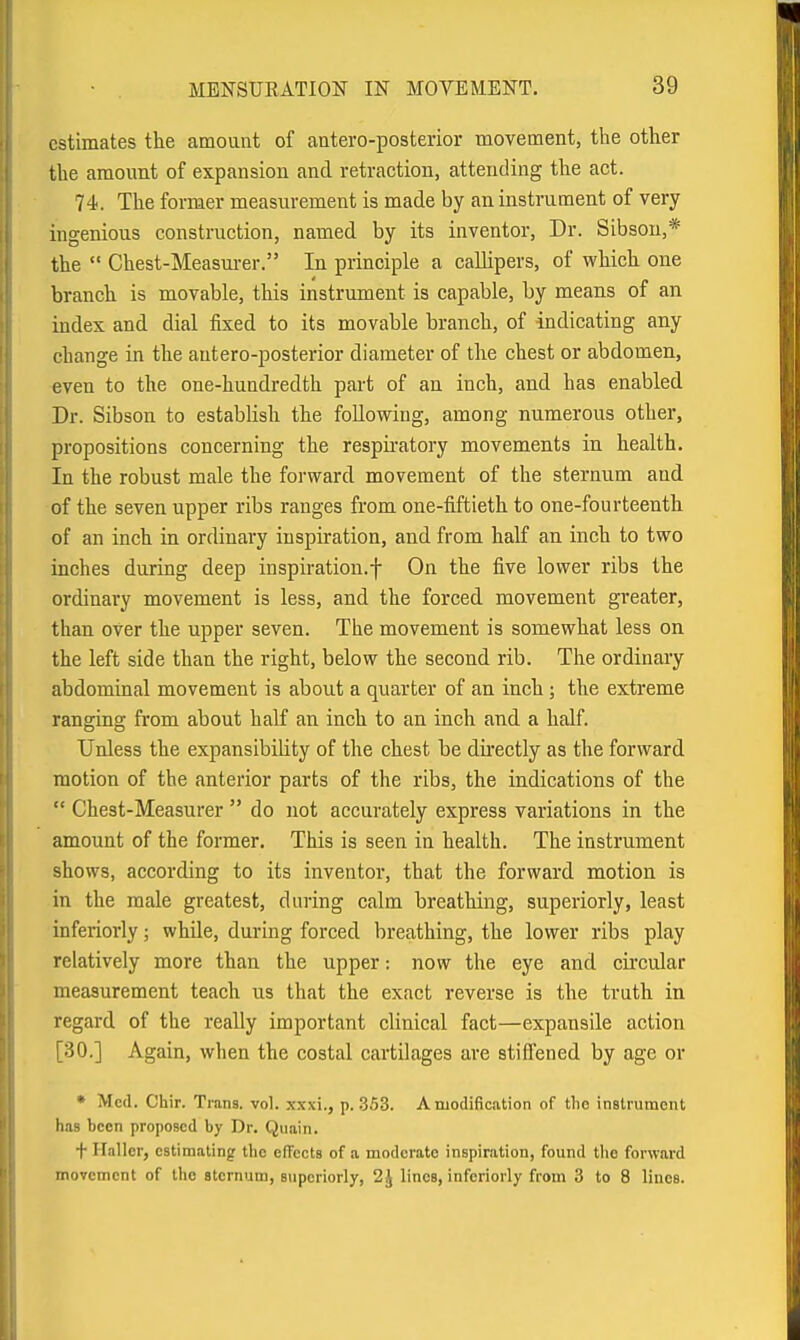 estimates the amount of antero-posterior movement, the other the amount of expansion and retraction, attending the act. 74. The former measurement is made by an instrument of very ingenious construction, named by its inventor. Dr. Sibsou,* the  Chest-Measm-er. In principle a callipers, of which one branch is movable, this instrument is capable, by means of an index and dial fixed to its movable branch, of indicating any change in the autero-posterior diameter of the chest or abdomen, even to the one-hundredth part of an inch, and has enabled Dr. Sibson to establish the following, among numerous other, propositions concerning the respu-atory movements in health. In the robust male the forward movement of the sternum and of the seven upper ribs ranges from one-fiftieth to one-fourteenth of an inch in ordinary inspiration, and from half an inch to two inches during deep inspiration, f On the five lower ribs the ordinary movement is less, and the forced movement greater, than over the upper seven. The movement is somewhat less on the left side than the right, below the second rib. The ordinary abdominal movement is about a quarter of an inch ; the extreme ranging from about half an inch to an inch and a half. Unless the expansibility of the chest be du'ectly as the forward motion of the anterior parts of the ribs, the indications of the  Chest-Measurer  do not accurately express variations in the amount of the former. This is seen in health. The instrument shows, according to its inventor, that the forward motion is in the male greatest, during calm breathing, superiorly, least inferiorly; whUe, during forced breathing, the lower ribs play relatively more than the upper: now the eye and circular measurement teach us that the exact reverse is the truth in regard of the really important clinical fact—expansile action [30.] Again, when the costal cartilages are stiffened by age or • Med. Chir. Trans, vol. xxxi., p. .3,53. A modification of tlio instrument has been proposed by Dr. Quain. + Hallcr, estimating the efTccts of a moderate inspir.ation, found tlio forward movement of ttio sternum, superiorly, 2J linos, inferiorly from 3 to 8 lines.