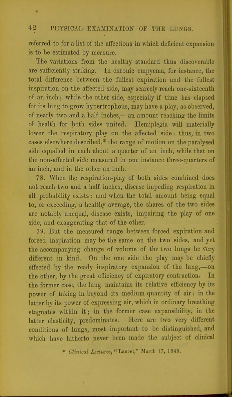 referred to for a list of the affections in which deficient expansion is to be estimated by measure. The variations from the healthy standard thus discoverable are sufficiently striking. In chronic empyema, for instance, the total difference between the fullest expii'ation and the fullest inspiration on the affected side, may scarcely reach one-sixteenth of an inch; while the other side, especially if time has elapsed for its lung to grow hypertrophous, may have a play, as observed, of nearly two and a half inches,—an amount reaching the limits of health for both sides united. Hemiplegia will materially lower the respiratory play on the affected side: thus, in two cases elsewhere described,* the range of motion on the paralysed side equalled in each about a quarter of an inch, while that on the non-afiected side measured in one instance three-quarters of an inch, and in the other an inch. 78. When the respiration-play of both sides combined does not reach two and a half inches, disease impeding respiration in all probability exists: and when the total amount being equal to, or exceeding, a healthy average, the shares of the two sides are notably unequal, disease exists, impairing the play of one side, and exaggerating that of the other. 79. But the measured range between forced expiration and forced inspiration may be the same on the two sides, and yet the accompanying change of volume of the two lungs be Very different in kind. On the one side the play may be chiefly effected by the ready inspiratory expansion of the lung,—on the other, by the great efficiency of expiratory contraction. In the former case, the lung maintains its relative efficiency by its power of taking in beyond its medium quantity of air: in the latter by its power of expressing air, which in ordinary breathing stagnates within it; in the former case expansibility, in the latter elasticity, predominates. Here are two very difl:erent conditions of lungs, most important to be distinguished, and which have hitherto never been made the subject of clinical